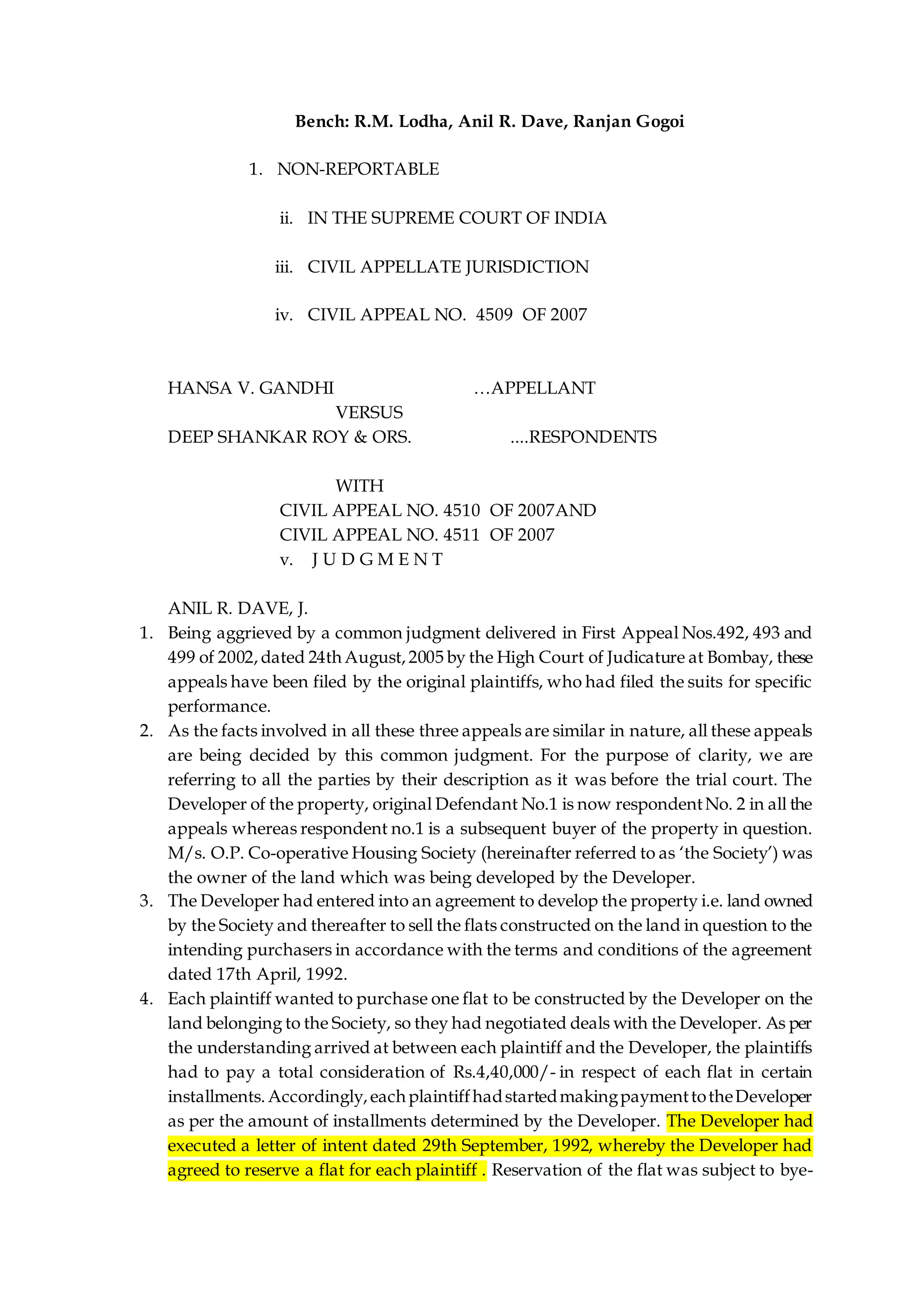 Bench: R.M. Lodha, Anil R. Dave, Ranjan Gogoi
1. NON-REPORTABLE
ii. IN THE SUPREME COURT OF INDIA
iii. CIVIL APPELLATE JURISDICTION
iv. CIVIL APPEAL NO. 4509 OF 2007
HANSA V. GANDHI …APPELLANT
VERSUS
DEEP SHANKAR ROY & ORS. ....RESPONDENTS
WITH
CIVIL APPEAL NO. 4510 OF 2007AND
CIVIL APPEAL NO. 4511 OF 2007
v. J U D G M E N T
ANIL R. DAVE, J.
1. Being aggrieved by a common judgment delivered in First Appeal Nos.492, 493 and
499 of 2002,dated 24th August,2005 by the High Court of Judicature at Bombay, these
appeals have been filed by the original plaintiffs, who had filed the suits for specific
performance.
2. As the facts involved in all these three appeals are similar in nature, all these appeals
are being decided by this common judgment. For the purpose of clarity, we are
referring to all the parties by their description as it was before the trial court. The
Developer of the property, original Defendant No.1 is now respondentNo. 2 in all the
appeals whereas respondent no.1 is a subsequent buyer of the property in question.
M/s. O.P. Co-operative Housing Society (hereinafter referred to as ‘the Society’) was
the owner of the land which was being developed by the Developer.
3. The Developer had entered into an agreement to develop the property i.e. land owned
by the Society and thereafter to sell the flats constructed on the land in question to the
intending purchasers in accordance with the terms and conditions of the agreement
dated 17th April, 1992.
4. Each plaintiff wanted to purchase one flat to be constructed by the Developer on the
land belonging to the Society, so they had negotiated deals with the Developer. As per
the understanding arrived at between each plaintiff and the Developer, the plaintiffs
had to pay a total consideration of Rs.4,40,000/- in respect of each flat in certain
installments.Accordingly,eachplaintiffhadstartedmakingpaymenttotheDeveloper
as per the amount of installments determined by the Developer. The Developer had
executed a letter of intent dated 29th September, 1992, whereby the Developer had
agreed to reserve a flat for each plaintiff . Reservation of the flat was subject to bye-
 