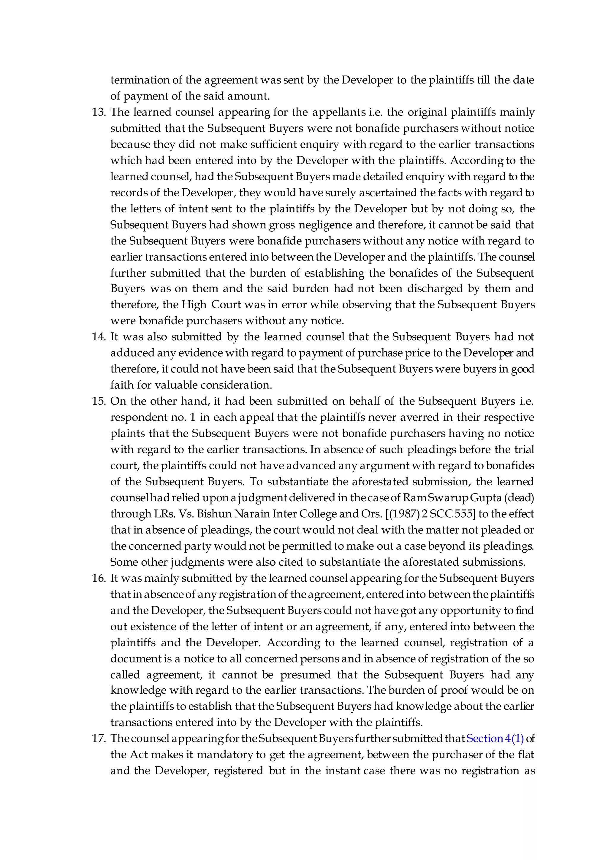 termination of the agreement was sent by the Developer to the plaintiffs till the date
of payment of the said amount.
13. The learned counsel appearing for the appellants i.e. the original plaintiffs mainly
submitted that the Subsequent Buyers were not bonafide purchasers without notice
because they did not make sufficient enquiry with regard to the earlier transactions
which had been entered into by the Developer with the plaintiffs. According to the
learned counsel, had the Subsequent Buyers made detailed enquiry with regard to the
records of the Developer, they would have surely ascertained the facts with regard to
the letters of intent sent to the plaintiffs by the Developer but by not doing so, the
Subsequent Buyers had shown gross negligence and therefore, it cannot be said that
the Subsequent Buyers were bonafide purchasers without any notice with regard to
earlier transactions entered into between the Developer and the plaintiffs. The counsel
further submitted that the burden of establishing the bonafides of the Subsequent
Buyers was on them and the said burden had not been discharged by them and
therefore, the High Court was in error while observing that the Subsequent Buyers
were bonafide purchasers without any notice.
14. It was also submitted by the learned counsel that the Subsequent Buyers had not
adduced any evidence with regard to payment of purchase price to the Developer and
therefore, it could not have been said that the Subsequent Buyers were buyers in good
faith for valuable consideration.
15. On the other hand, it had been submitted on behalf of the Subsequent Buyers i.e.
respondent no. 1 in each appeal that the plaintiffs never averred in their respective
plaints that the Subsequent Buyers were not bonafide purchasers having no notice
with regard to the earlier transactions. In absence of such pleadings before the trial
court, the plaintiffs could not have advanced any argument with regard to bonafides
of the Subsequent Buyers. To substantiate the aforestated submission, the learned
counselhadrelied upona judgmentdelivered in thecaseof RamSwarupGupta (dead)
through LRs. Vs. Bishun Narain Inter College and Ors. [(1987)2 SCC 555] to the effect
that in absence of pleadings, the court would not deal with the matter not pleaded or
the concerned party would not be permitted to make out a case beyond its pleadings.
Some other judgments were also cited to substantiate the aforestated submissions.
16. It was mainly submitted by the learned counsel appearing for the Subsequent Buyers
thatinabsenceof anyregistrationof theagreement,enteredinto betweentheplaintiffs
and the Developer, the Subsequent Buyers could not have got any opportunity to find
out existence of the letter of intent or an agreement, if any, entered into between the
plaintiffs and the Developer. According to the learned counsel, registration of a
document is a notice to all concerned persons and in absence of registration of the so
called agreement, it cannot be presumed that the Subsequent Buyers had any
knowledge with regard to the earlier transactions. The burden of proof would be on
the plaintiffs to establish that the Subsequent Buyers had knowledge about the earlier
transactions entered into by the Developer with the plaintiffs.
17. Thecounsel appearingfortheSubsequentBuyersfurthersubmittedthat Section4(1)of
the Act makes it mandatory to get the agreement, between the purchaser of the flat
and the Developer, registered but in the instant case there was no registration as
 