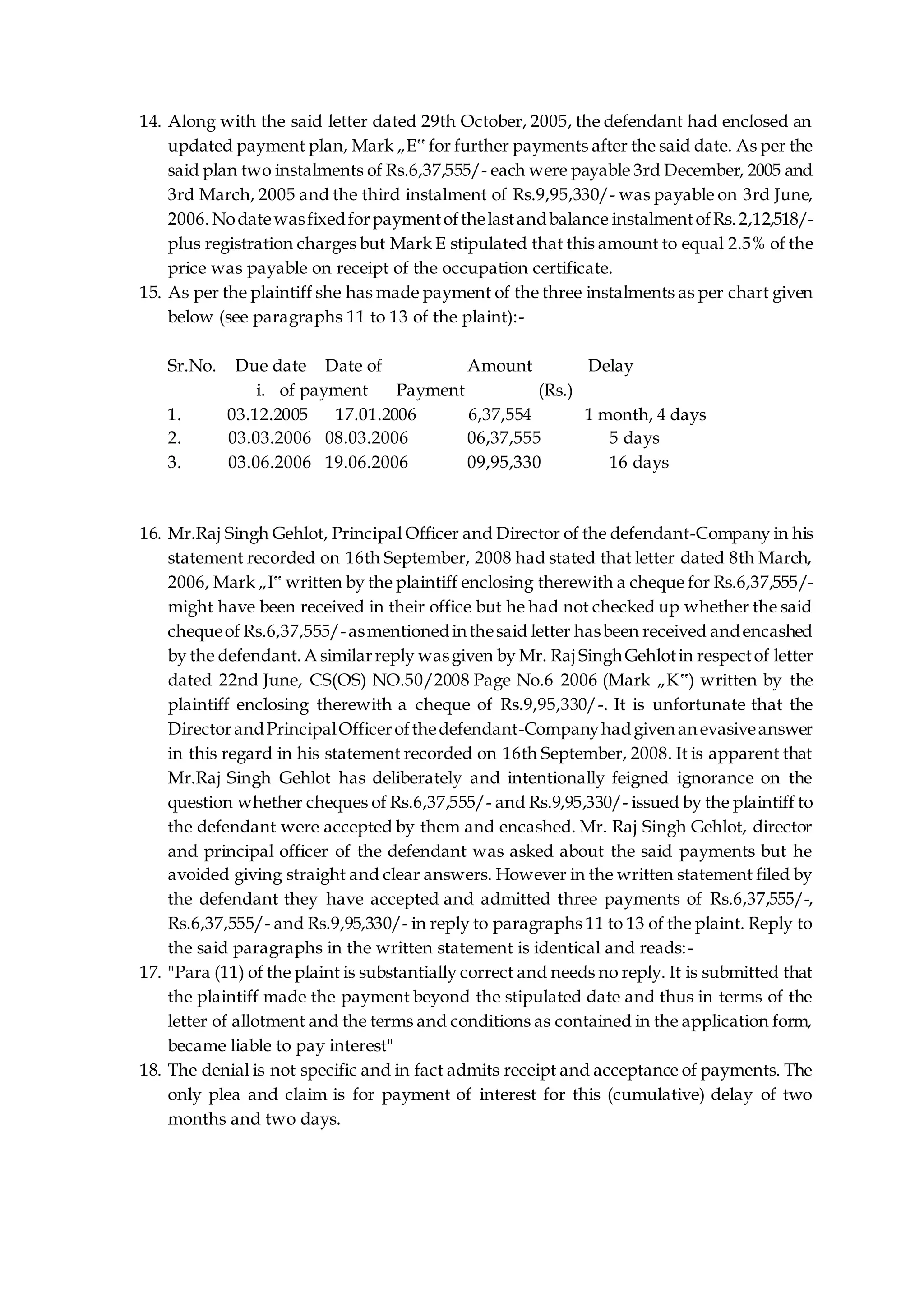 14. Along with the said letter dated 29th October, 2005, the defendant had enclosed an
updated payment plan, Mark „E‟ for further payments after the said date. As per the
said plan two instalments of Rs.6,37,555/- each were payable 3rd December, 2005 and
3rd March, 2005 and the third instalment of Rs.9,95,330/- was payable on 3rd June,
2006.Nodatewasfixedforpaymentofthelastandbalance instalmentofRs.2,12,518/-
plus registration charges but Mark E stipulated that this amount to equal 2.5% of the
price was payable on receipt of the occupation certificate.
15. As per the plaintiff she has made payment of the three instalments as per chart given
below (see paragraphs 11 to 13 of the plaint):-
Sr.No. Due date Date of Amount Delay
i. of payment Payment (Rs.)
1. 03.12.2005 17.01.2006 6,37,554 1 month, 4 days
2. 03.03.2006 08.03.2006 06,37,555 5 days
3. 03.06.2006 19.06.2006 09,95,330 16 days
16. Mr.Raj Singh Gehlot, Principal Officer and Director of the defendant-Company in his
statement recorded on 16th September, 2008 had stated that letter dated 8th March,
2006, Mark „I‟ written by the plaintiff enclosing therewith a cheque for Rs.6,37,555/-
might have been received in their office but he had not checked up whether the said
chequeof Rs.6,37,555/-asmentionedinthesaid letter hasbeen received andencashed
by the defendant.A similarreply wasgiven by Mr. Raj SinghGehlotin respectof letter
dated 22nd June, CS(OS) NO.50/2008 Page No.6 2006 (Mark „K‟) written by the
plaintiff enclosing therewith a cheque of Rs.9,95,330/-. It is unfortunate that the
DirectorandPrincipalOfficerofthedefendant-Companyhadgivenanevasiveanswer
in this regard in his statement recorded on 16th September, 2008. It is apparent that
Mr.Raj Singh Gehlot has deliberately and intentionally feigned ignorance on the
question whether cheques of Rs.6,37,555/- and Rs.9,95,330/- issued by the plaintiff to
the defendant were accepted by them and encashed. Mr. Raj Singh Gehlot, director
and principal officer of the defendant was asked about the said payments but he
avoided giving straight and clear answers. However in the written statement filed by
the defendant they have accepted and admitted three payments of Rs.6,37,555/-,
Rs.6,37,555/- and Rs.9,95,330/- in reply to paragraphs 11 to 13 of the plaint. Reply to
the said paragraphs in the written statement is identical and reads:-
17. "Para (11) of the plaint is substantially correct and needs no reply. It is submitted that
the plaintiff made the payment beyond the stipulated date and thus in terms of the
letter of allotment and the terms and conditions as contained in the application form,
became liable to pay interest"
18. The denial is not specific and in fact admits receipt and acceptance of payments. The
only plea and claim is for payment of interest for this (cumulative) delay of two
months and two days.
 