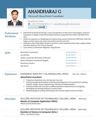 Professional
Attributes
 SharePoint professional having 2+ years of experience in Microsoft Technologies, extensive
experience in design of SharePoint based solutions using (Microsoft Office 365/SharePoint
2013.
 Hands-on experience in designing and implementing various SharePoint Web Parts, Web Part
Pages, Content Types and various Document Libraries and Lists.
 Worked on Client Side Object Model to perform custom operations like Insert, update, delete
and fetch data from SP List and Libraries.
 Lotus Notes to SharePoint Migration using DocAve.
Skills SharePoint, PowerShell 
C#, ASP.Net 
JQuery, JavaScript, Bootstrap, HTML,CSS 
Nintex Workflow, SharePoint Designer 
ShareGate, DocAve 
SQL Server 
Experience CAPGEMINI INDIA PVT LTD, BENGALURU, INDIA. Nov 2013 – Present
SharePoint Consultant
 Trained on SharePoint 2013, Dot Net and Doc Ave
 Worked through all the phases of Software Development Life Cycle (SDLC) including
Analysis, Design, Study, Programming, Testing and Implementation.
 Actively worked with end-users to define document requirements, for designing,
developing and testing solutions to resolve them.
 Maintained good working relationships with internal support teams and Client.
Education VELLORE INSTITUTE OF TECHNOLOGY, VELLORE, INDIA. 2010-2013
Master of Computer Application (MCA)
With 8.9 CGPA (Distinction)
VELLORE INSTITUTE OF TECHNOLOGY, VELLORE, INDIA. 2006-2009
Bachelor of Science in Computer (B.Sc.)
With 7.1 CGPA (First Class)
ANANDHARAJ G
Microsoft SharePoint Consultant
Bengaluru, India.
 : +91-9791965474 |  : anandharaj_g@outlook.com
 