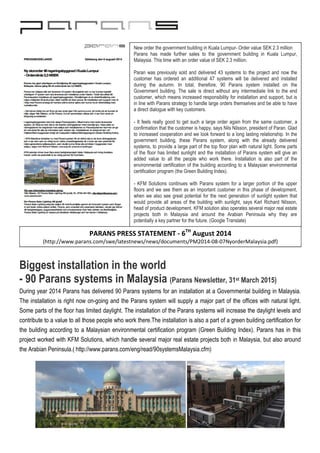 Biggest installation in the world
- 90 Parans systems in Malaysia (Parans Newsletter, 31st March 2015)
During year 2014 Parans has delivered 90 Parans systems for an installation at a Governmental building in Malaysia.
The installation is right now on-going and the Parans system will supply a major part of the offices with natural light.
Some parts of the floor has limited daylight. The installation of the Parans systems will increase the daylight levels and
contribute to a value to all those people who work there.The installation is also a part of a green building certification for
the building according to a Malaysian environmental certification program (Green Building Index). Parans has in this
project worked with KFM Solutions, which handle several major real estate projects both in Malaysia, but also around
the Arabian Peninsula.( http://www.parans.com/eng/read/90systemsMalaysia.cfm)
New order the government building in Kuala Lumpur- Order value SEK 2.3 million
Parans has made further sales to the government building in Kuala Lumpur,
Malaysia. This time with an order value of SEK 2.3 million.
Paran was previously sold and delivered 43 systems to the project and now the
customer has ordered an additional 47 systems will be delivered and installed
during the autumn. In total, therefore, 90 Parans system installed on the
Government building. The sale is direct without any intermediate link to the end
customer, which means increased responsibility for installation and support, but is
in line with Parans strategy to handle large orders themselves and be able to have
a direct dialogue with key customers.
- It feels really good to get such a large order again from the same customer, a
confirmation that the customer is happy, says Nils Nilsson, president of Paran. Glad
to increased cooperation and we look forward to a long lasting relationship. In the
government building, these Parans system, along with the already delivered
systems, to provide a large part of the top floor plan with natural light. Some parts
of the floor has limited sunlight and the installation of Parans system will give an
added value to all the people who work there. Installation is also part of the
environmental certification of the building according to a Malaysian environmental
certification program (the Green Building Index).
- KFM Solutions continues with Parans system for a larger portion of the upper
floors and we see them as an important customer in this phase of development,
when we also see great potential for the next generation of sunlight system that
would provide all areas of the building with sunlight, says Karl Richard Nilsson,
head of product development. KFM solution also operates several major real estate
projects both in Malaysia and around the Arabian Peninsula why they are
potentially a key partner for the future. (Google Translate)
PARANS PRESS STATEMENT - 6TH
August 2014
(http://www.parans.com/swe/latestnews/news/documents/PM2014-08-07NyorderMalaysia.pdf)
 