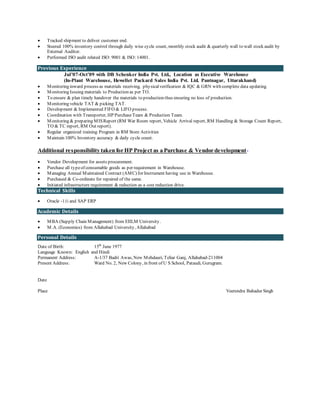  Tracked shipment to deliver customer end.
 Steered 100% inventory control through daily wise cycle count, monthly stock audit & quarterly wall to wall stock audit by
External Auditor.
 Performed ISO audit related ISO: 9001 & ISO: 14001.
Previous Experience
Jul’07-Oct’09 with DB Schenker India Pvt. Ltd., Location as Executive Warehouse
(In-Plant Warehouse, Hewellet Packard Sales India Pvt. Ltd. Pantnagar, Uttarakhand)
 Monitoring inward process as materials receiving, physicalverification & IQC & GRN with complete data updating.
 Monitoring Issuing materials to Production as per TO.
 To ensure & plan timely handover the materials to production thus ensuring no loss of production.
 Monitoring vehicle TAT & picking TAT.
 Development & Implemented FIFO & LIFO process.
 Coordination with Transporter, HP PurchaseTeam & Production Team.
 Monitoring & preparing MISReport (RM War Room report, Vehicle Arrival report, RM Handling & Storage Count Report,
TO & TC report, RM Out report).
 Regular organized training Program in RM Store Activities
 Maintain 100% Inventory accuracy & daily cycle count.
Additional responsibility taken for HP Project as a Purchase & Vendor development-
 Vendor Development for assets procurement.
 Purchase all typeof consumable goods as per requirement in Warehouse.
 Managing Annual Maintained Contract (AMC) for Instrument having use in Warehouse.
 Purchased & Co-ordinate for repaired of the same.
 Initiated infrastructure requirement & reduction as a cost reduction drive.
Technical Skills
 Oracle -11i and SAP ERP
Academic Details
 MBA (Supply Chain Management) from EIILM University.
 M.A. (Economics) from Allahabad University, Allahabad
Personal Details
Date of Birth: 15th
June 1977
Language Known: English and Hindi
Permanent Address: A-1/37 Badri Awas, New Mehdauri, Teliar Ganj, Allahabad-211004
Present Address: Ward No. 2, New Colony, in front of U S School, Pataudi, Gurugram.
Date
Place Veerendra Bahadur Singh
 