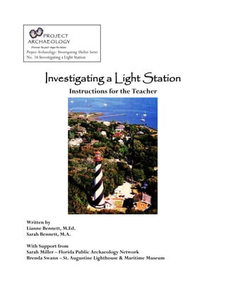 Project Archaeology: Investigating Shelter Series
No. 16 Investigating a Light Station
Investigating a Light Station
Instructions for the Teacher
Written by
Lianne Bennett, M.Ed.
Sarah Bennett, M.A.
With Support from
Sarah Miller – Florida Public Archaeology Network
Brenda Swann – St. Augustine Lighthouse & Maritime Museum
 