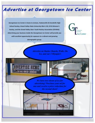 Georgetown	
  Ice	
  Center	
  is	
  home	
  to	
  Jenison,	
  Hudsonville	
  &	
  Grandville	
  High	
  
School	
  hockey,	
  Grand	
  Valley	
  State	
  University	
  Men's	
  D2,	
  D3	
  &	
  Women's	
  
hockey,	
  and	
  the	
  Grand	
  Valley	
  Stars	
  Youth	
  Hockey	
  Association	
  (GVAHA).	
  
Advertising	
  your	
  business	
  inside	
  the	
  Georgetown	
  Ice	
  Center	
  will	
  provide	
  you	
  
with	
  excellent	
  opportunity	
  for	
  exposure	
  to	
  a	
  vibrant	
  and	
  growing	
  
demographic	
  group.	
  
Advertise on Dasher Boards, Walls, On
Ice, and our 2 Olympia's
We have two sheets of ice for
advertising! Purchase your ad for
one and receive a price reduction for
the second sheet!
 