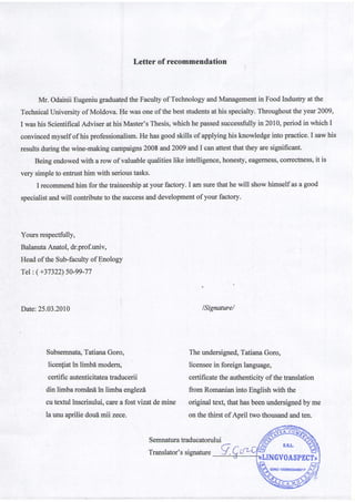Letter of recommendation
Mr. Odainii Eugeniugraduatedthe Faculty of TechnologyandManagementin Food Industry at the
TechnicalUniversity of Moldova. He wasoneof the beststudentsat his specialty.Throughoutthe year 2009,
I washis ScientificalAdviser at his,Master'sThesis,which he passedsuccessfullyin 2010,period in which I
convincedmyself of his professionalism.He hasgood skills of applying his knowledgeinto practice.I sawhis
resultsduringthe wine-making campaigns2008 and 2009 andl canattestthat they aresignificant.
Being endowedwith a row of valuablequalitieslike intelligence,honesty,eagerness,correctness,it is
very simpleto entrusthim with serioustasks.
I recommendhim for the traineeship at your factory. I am surethat he will show himself asa good
specialistandwill contributeto the successanddevelopmentof your factory.
Yours respectfully,
BalanutaAnatol, dr.prof.univ,
Headof the Sub-facultyof Enology
Tel:(+37322)50-99-77
Date:25.03.2010 /Signature/
Subsemnata,TatianaGoro,
licenliatin limbdmodern,
certificautenticitateatraducerii
din limbaromdndin limba englezd
cutextulinscrisului,careafostvizatdemine
launuapriliedoudmii zece.
Theundersigned,TatianaGoro,
licenseein foreignlanguage,
certificatetheauthenticityof thetranslation
fromRomanianintoEnglishwith the
originaltext,thathasbeenundersignedbyme
onthethirst of April two thousandandten.
Semnaturatraducatorului
Translator'ssignature-y
 
