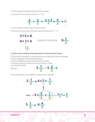 3Matemáticas 4
1° Suma la parte fraccionaria de los números mixtos
2° Convierte 4/3 a número mixto 4/3 = 1 1/3
3° Suma la parte entera de los números mixtos
4° Suma el número entero de la suma de las fracciones 8 + 1 = 9
Establece el resultado final:
5. Cómo restar números mixtos que tienen el mismo denominador
•• Si el primer numerador es más pequeño que el segundo, hazlo más grande.
•• Resta el segundo numerador del primero.
•• Coloca la diferencia sobre el común denominador.
•• Resta las porciones enteras de los dos números mixtos.
Formula el resultado
Ejemplo:
1°Haz que el primer numerador sea mayor que el segundo:
 