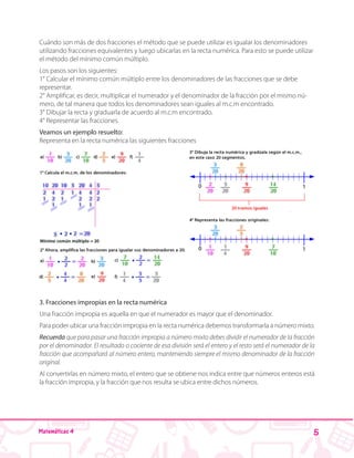 5Matemáticas 4
Cuándo son más de dos fracciones el método que se puede utilizar es igualar los denominadores
utilizando fracciones equivalentes y luego ubicarlas en la recta numérica. Para esto se puede utilizar
el método del mínimo común múltiplo.
Los pasos son los siguientes:
1° Calcular el mínimo común múltiplo entre los denominadores de las fracciones que se debe
representar.
2° Amplificar, es decir, multiplicar el numerador y el denominador de la fracción por el mismo nú-
mero, de tal manera que todos los denominadores sean iguales al m.c.m encontrado.
3° Dibujar la recta y graduarla de acuerdo al m.c.m encontrado.
4° Representar las fracciones.
Veamos un ejemplo resuelto:
Representa en la recta numérica las siguientes fracciones
3. Fracciones impropias en la recta numérica
Una fracción impropia es aquella en que el numerador es mayor que el denominador.
Para poder ubicar una fracción impropia en la recta numérica debemos transformarla a número mixto.
Recuerda que para pasar una fracción impropia a número mixto debes dividir el numerador de la fracción
por el denominador. El resultado o cociente de esa división será el entero y el resto será el numerador de la
fracción que acompañará al número entero, manteniendo siempre el mismo denominador de la fracción
original.
Al convertirlas en número mixto, el entero que se obtiene nos indica entre que números enteros está
la fracción impropia, y la fracción que nos resulta se ubica entre dichos números.
 