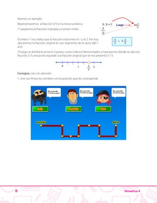 6 Matemáticas 4
Veamos un ejemplo:
Representaremos la fracción 5/3 en la recta numérica:
1° pasaremos la fracción impropia a número mixto:
El entero 1 nos indica que la fracción está entre el 1 y el 2. Por eso,
ubicaremos la fracción original en ese segmento de la recta (del 1
al 2).
2°Luego se dividirá la recta en 3 partes, como indica el denominador y marcaremos donde se ubica la
fracción 2 /3, ese punto equivale a la fracción original que se nos presentó 5 / 3.
Consigna. Lee con atención.
1. Une con líneas los nombres con la posición que les corresponde.
 