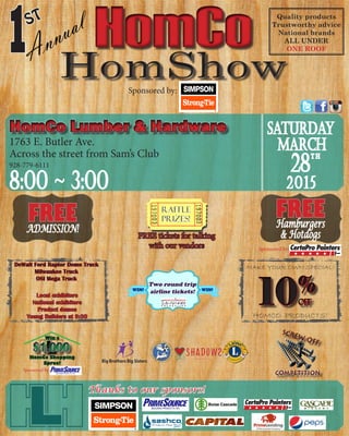HomCoHomCoAnnual
1ST Quality products
Trustworthy advice
National brands
ALL UNDER
ONE ROOF
Sponsored by:
Thanks to our sponsors!
HomCo Lumber & HardwareHomCo Lumber & Hardware
1763 E. Butler Ave.
Across the street from Sam’s Club
928-779-6111
8:00 ~ 3:00
Saturday
March
28
2015
t h
FREEADMISSION!
Raffle
Prizes!
FREE tickets for talking
with our vendors
FREEHamburgers
& Hotdogs
Sponsored by:
DeWalt Ford Raptor Demo Truck
Milwaukee Truck
OSI Mega Truck
Local exhibitors
National exhibitors
Product demos
Young Builders at 9:30 HOMCO PRODUCTS!
MAKE YOUR OWN SPECIAL!
Two round trip
airline tickets!WIN! WIN!
$1,000$1,000
Win a
HomCo Shopping
Spree!
Sponsored by:
 