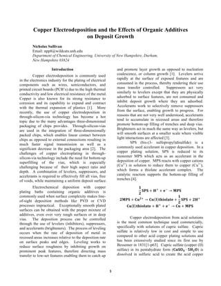   1	
  
Copper Electrodeposition and the Effects of Organic Additives
on Deposit Growth
Nicholas Sullivan
Email: npp8@wildcats.unh.edu
Department of Chemical Engineering, University of New Hampshire, Durham,
New Hampshire 03824
Introduction
Copper electrodeposition is commonly used
in the electronics industry for the plating of electrical
components such as wires, semiconductors, and
printed circuit boards (PCB’s) due to the high thermal
conductivity and low electrical resistance of the metal.
Copper is also known for its strong resistance to
corrosion and its capability to expand and contract
with the thermal expansion of plastics [1]. More
recently, the use of copper electrodeposition in
through-silicon-via technology has become a hot
topic due to the many advantages three-dimensional
packaging of chips provides. Through-silicon-vias
are used in the integration of three-dimensionally
packed chips, which enables linear contact between
chips as opposed to external connections resulting in
much faster signal transmission as well as a
significant decrease in the packaging area [2]. The
challenges of copper electroplating in through-
silicon-via technology include the need for bottom-up
superfilling of the vias, which is especially
challenging because of their high aspect ratio and
depth. A combination of levelers, suppressors, and
accelerants is required to effectively fill all vias, free
of voids, while maintaining a uniform deposit surface.
Electrochemical deposition with copper
plating baths containing organic additives is
commonly used when surface complexity makes line-
of-sight deposition methods like PVD or CVD
processes impractical. Exceptionally smooth plated
surfaces can be obtained with the proper mixture of
additives, even over very rough surfaces or in deep
vias. The deposition process can be controlled
through the use of levelers (inhibitors), suppressors,
and accelerants (brighteners). The process of leveling
occurs when the rate of deposition of metal in
recessed areas increases relative to the deposition rate
on surface peaks and edges. Leveling works to
reduce surface roughness by inhibiting growth on
prominent peak features, therefore directing mass
transfer to low-set features enabling them to catch up
and promote layer growth as opposed to nucleation
coalescence, or column growth [1]. Levelers arrive
rapidly at the surface of exposed features and are
consumed in the process, thereby rendering their use
mass transfer controlled. Suppressors act very
similarly to levelers except that they are physically
adsorbed to surface features, are not consumed and
inhibit deposit growth where they are adsorbed.
Accelerants work to selectively remove suppressors
from the surface, enabling growth to progress. For
reasons that are not very well understood, accelerants
tend to accumulate in recessed areas and therefore
promote bottom-up filling of trenches and deep vias.
Brighteners act in much the same way as levelers, but
will smooth surfaces at a smaller scale where visible
light interactions are affected [3].
SPS (bis-(3- sulfopropyl)disulfide) is a
commonly used accelerant in copper deposition. In a
copper plating solution, SPS is reduced to its
monomer MPS which acts as an accelerant in the
deposition of copper. MPS reacts with copper cations
(Cu2+
) in solution to reduce them to copper (Cu1+
),
which forms a thiolate accelerant complex. The
catalytic reaction supports the bottom-up filling of
trenches [4].
𝟏
𝟐
𝐒𝐏𝐒 + 𝐇!
+ 𝐞!
→ 𝐌𝐏𝐒
𝟐𝐌𝐏𝐒 + 𝐂𝐮 𝟐!
→ 𝐂𝐮 𝐈 𝐭𝐡𝐢𝐨𝐥𝐚𝐭𝐞 +
𝟏
𝟐
𝐒𝐏𝐒 + 𝟐𝐇!
𝐂𝐮 𝐈 𝐭𝐡𝐢𝐨𝐥𝐚𝐭𝐞 + 𝐇!
+ 𝐞!
→ 𝐂𝐮 + 𝐌𝐏𝐒
Copper electrodeposition from acid solutions
is the most common technique used commercially,
specifically with solutions of cupric sulfate. Cupric
sulfate is relatively low in cost and simple to use
compared to other acid copper plating solutions and
has been extensively studied since its first use by
Bessemer in 1831[1-p63]. Cupric sulfate (copper (II)
sulfate) in its pentahydrate form (𝐂𝐮𝐒𝐎 𝟒 ∙ 𝟓𝐇 𝟐 𝐎) is
dissolved in sulfuric acid to create the acid copper
 