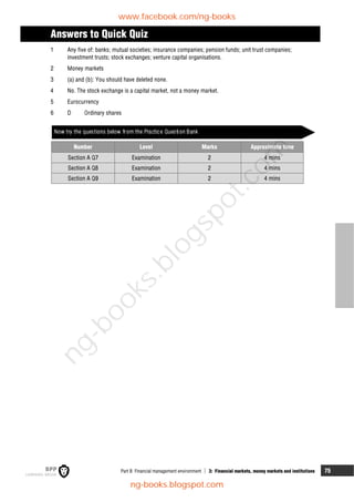 Part B Financial management environment  3: Financial markets, money markets and institutions 75
Answers to Quick Quiz
1 Any five of: banks; mutual societies; insurance companies; pension funds; unit trust companies;
investment trusts; stock exchanges; venture capital organisations.
2 Money markets
3 (a) and (b): You should have deleted none.
4 No. The stock exchange is a capital market, not a money market.
5 Eurocurrency
6 D Ordinary shares
Now try the questions below from the Practice Question Bank
Number Level Marks Approximate time
Section A Q7 Examination 2 4 mins
Section A Q8 Examination 2 4 mins
Section A Q9 Examination 2 4 mins
www.facebook.com/ng-books
ng-books.blogspot.com
n
g
-
b
o
o
k
s
.
b
l
o
g
s
p
o
t
.
c
o
m
 
