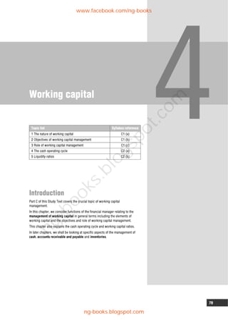 79
Working capital
Introduction
Part C of this Study Text covers the crucial topic of working capital
management.
In this chapter, we consider functions of the financial manager relating to the
management of working capital in general terms including the elements of
working capital and the objectives and role of working capital management.
This chapter also explains the cash operating cycle and working capital ratios.
In later chapters, we shall be looking at specific aspects of the management of
cash, accounts receivable and payable and inventories.
Topic list Syllabus reference
1 The nature of working capital C1 (a)
2 Objectives of working capital management C1 (b)
3 Role of working capital management C1 (c)
4 The cash operating cycle C2 (a)
5 Liquidity ratios C2 (b)
www.facebook.com/ng-books
ng-books.blogspot.com
n
g
-
b
o
o
k
s
.
b
l
o
g
s
p
o
t
.
c
o
m
 