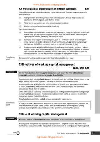 Part C Working capital management  4: Working capital 81
1.1 Working capital characteristics of different businesses 6/11
Different businesses will have different working capital characteristics. There are three main aspects to
these differences.
(a) Holding inventory (from their purchase from external suppliers, through the production and
warehousing of finished goods, up to the time of sale)
(b) Taking time to pay suppliers and other accounts payable (creditors)
(c) Allowing customers (accounts receivable) time to pay
Here are some examples.
(a) Supermarkets and other retailers receive much of their sales in cash or by credit card or debit card.
However, they typically buy from suppliers on credit. They may therefore have the advantage of
significant cash holdings, which they may choose to invest.
(b) A company which supplies to other companies, such as a wholesaler, is likely to be selling and
buying mainly on credit. Co-ordinating the flow of cash may be quite a problem. Such a company
may make use of short-term borrowings (such as an overdraft) to manage its cash.
(c) Smaller companies with a limited trading record may face particularly severe problems. Lacking a
long track record, such companies may find it difficult to obtain credit from suppliers. At the same
time, customers will expect to receive the length of credit period that is normal for the particular
business concerned. The firm may find itself squeezed in its management of cash.
Some aspect of working capital management is likely to be included in every paper.
2 Objectives of working capital management
12/07, 6/08, 6/10
The two main objectives of working capital management are to ensure that it has sufficient liquid
resources to continue in business and to increase its profitability.
Every business needs adequate liquid resources to maintain day to day cash flow. It needs enough to pay
wages, salaries and accounts payable if it is to keep its workforce and ensure its supplies.
Maintaining adequate working capital is not just important in the short term. Adequate liquidity is needed
to ensure the survival of the business in the long term. Even a profitable company may fail without
adequate cash flow to meet its liabilities.
On the other hand, an excessively conservative approach to working capital management resulting in high
levels of cash tied up in excessive inventories/receivables will harm profits, as excessive investment in
these assets does not yield additional return.
These two objectives will often conflict, as liquid assets give the lowest returns.
In June 2008, the ACCA examination team asked for a discussion of the key factors which determine the
level of investment in current assets. Answers often referred incorrectly to working capital funding
strategies illustrating that it is essential to answer the specific requirements of the question.
3 Role of working capital management
A business needs to have clear policies for the management of each component of working capital.
Working capital management is a key factor in an organisation's long-term success. A business must
therefore have clear policies for the management of each component of working capital. The management
Exam focus
point
FASTFORWARD
FASTFORWARD
Exam focus
point
www.facebook.com/ng-books
ng-books.blogspot.com
n
g
-
b
o
o
k
s
.
b
l
o
g
s
p
o
t
.
c
o
m
 