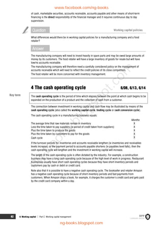 82 4: Working capital  Part C Working capital management
of cash, marketable securities, accounts receivable, accounts payable and other means of short-term
financing is the direct responsibility of the financial manager and it requires continuous day to day
supervision.
Question Working capital policies
What differences would there be in working capital policies for a manufacturing company and a food
retailer?
Answer
The manufacturing company will need to invest heavily in spare parts and may be owed large amounts of
money by its customers. The food retailer will have a large inventory of goods for resale but will have
low/no accounts receivable.
The manufacturing company will therefore need a carefully considered policy on the management of
accounts receivable which will need to reflect the credit policies of its close competitors.
The food retailer will be more concerned with inventory management.
4 The cash operating cycle 6/08, 6/13, 6/14
The cash operating cycle is the period of time which elapses between the point at which cash begins to be
expended on the production of a product and the collection of cash from a customer.
The connection between investment in working capital and cash flow may be illustrated by means of the
cash operating cycle (also called the working capital cycle, trading cycle or cash conversion cycle).
The cash operating cycle in a manufacturing business equals:
Months
The average time that raw materials remain in inventory X
Less the time taken to pay suppliers (ie period of credit taken from suppliers) X
Plus the time taken to produce the goods X
Plus the time taken by customers to pay for the goods X
Cash cycle X
If the turnover periods for inventories and accounts receivable lengthen (ie inventories and receivables
levels increase), or the payment period to accounts payable shortens (ie payables level falls), then the
cash operating cycle will lengthen and the investment in working capital will increase.
The length of the cash operating cycle is often dictated by the industry. For example, a construction
business may have a long cash operating cycle because of the high level of work in progress. Restaurant
businesses usually have short cash operating cycles because they have short inventory periods and
customers pay by cash or debit or credit card.
Note also that it is possible to have a negative cash operating cycle. The bookseller and retailer Amazon
has a negative cash operating cycle because of short inventory periods and fast payments from
customers. When Amazon ships a book, for example, it charges the customer's credit card and gets paid
by the credit card company within a day.
Key term
www.facebook.com/ng-books
ng-books.blogspot.com
n
g
-
b
o
o
k
s
.
b
l
o
g
s
p
o
t
.
c
o
m
 