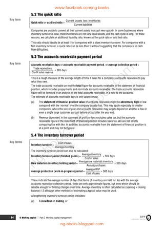 84 4: Working capital  Part C Working capital management
5.2 The quick ratio
Quick ratio or acid test ratio =
Current assets less inventories
Current liabilities
Companies are unable to convert all their current assets into cash very quickly. In some businesses where
inventory turnover is slow, most inventories are not very liquid assets, and the cash cycle is long. For these
reasons, we calculate an additional liquidity ratio, known as the quick ratio or acid test ratio.
This ratio should ideally be at least 1 for companies with a slow inventory turnover. For companies with a
fast inventory turnover, a quick ratio can be less than 1 without suggesting that the company is in cash
flow difficulties.
5.3 The accounts receivable payment period
Accounts receivable days or accounts receivable payment period, or average collection period =
Tradereceivables
Credit salesrevenue
 365 days
This is a rough measure of the average length of time it takes for a company's accounts receivable to pay
what they owe.
The trade accounts receivable are not the total figure for accounts receivable in the statement of financial
position, which includes prepayments and non-trade accounts receivable. The trade accounts receivable
figure will be itemised in an analysis of the total accounts receivable, in a note to the accounts.
The estimate of accounts receivable days is only approximate.
(a) The statement of financial position value of accounts receivable might be abnormally high or low
compared with the 'normal' level the company usually has. This may apply especially to smaller
companies, where the size of year-end accounts receivable may largely depend on whether a few or
even a single large customer pay just before or just after the year end.
(b) Revenue (turnover) in the statement of profit or loss excludes sales tax, but the accounts
receivable figure in the statement of financial position includes sales tax. We are not strictly
comparing like with like. In addition, accounts receivable from the statement of financial position is
at a point and may not be typical.
5.4 The inventory turnover period
Inventory turnover =
Cost of sales
Averageinventory
The inventory turnover period can also be calculated:
Inventory turnover period (finished goods) =
Averageinventory
Cost of sales
 365 days
Raw materials inventory holding period =
Averageraw materialsinventory
Annualpurchases
 365 days
Average production (work-in-progress) period =
Average WIP
Cost of sales
 365 days
These indicate the average number of days that items of inventory are held for. As with the average
accounts receivable collection period, these are only approximate figures, but ones which should be
reliable enough for finding changes over time. Average inventory is often calculated as (opening + closing
balance) / 2 although other methods of estimating a typical value may be used.
A lengthening inventory turnover period indicates:
(a) A slowdown in trading, or
Key term
Key term
Key terms
www.facebook.com/ng-books
ng-books.blogspot.com
n
g
-
b
o
o
k
s
.
b
l
o
g
s
p
o
t
.
c
o
m
 