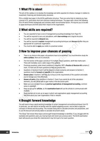 viii Introduction
1 What F9 is about
The aim of this syllabus is to develop the knowledge and skills expected of a finance manager in relation to
investment, financing and dividend policy decisions.
F9 is a middle level paper in the ACCA qualification structure. There are some links to material you have
covered in F2, particularly short-term decision-making techniques. The paper with a direct link following
F9 is P4 which thinks strategically and considers wider environmental factors. F9 requires you to be able
to apply techniques and think about their impact on the organisation.
2 What skills are required?
 You are expected to have a core of management accounting knowledge from Paper F2.
 You will be required to carry out calculations, with clear workings and a logical structure.
 You will be required to interpret data.
 You will be required to explain management accounting techniques and discuss whether they are
appropriate for a particular organisation.
 You must be able to apply your skills in a practical context.
3 How to improve your chances of passing
 There is no choice in this paper; all questions have to be answered. You must therefore study the
entire syllabus; there are no shortcuts.
 The first section of the paper consists of 15 multiple choice questions, worth two marks each.
These will inevitably cover a wide range of the syllabus.
 Practising questions under timed conditions is essential. BPP's Practice & Revision Kit contains 2
mark, 10 mark and 20 mark questions to help you practise this.
 Questions in Sections B and C will be based on simple scenarios and answers to Section C
questions must be focused and specific to the organisation.
 Answer plans in Section C will help you to focus on the requirements of the question and enable
you to manage your time effectively.
 Answer all parts of the questions in Section C. Even if you cannot do all of the calculation
elements, you will still be able to gain marks in the discussion parts.
 Make sure your answers focus on practical applications of management accounting, common
sense is essential!
 Keep an eye out for articles, as the examination team will use the articles to communicate with
students.
 Read journals etc to pick up on ways in which real organisations apply management accounting
and think about your own organisation if that is relevant.
4 Brought forward knowledge
You will need to have a good working knowledge of certain management accounting techniques from F2.
In particular, you will need to be familiar with the capital budgeting process, and be able to apply the
concepts of interest and discounting. This includes being able to calculate annuities and perpetuities, and
to use the discount and annuity tables to calculate net present values.
This Study Text revises these topics and brought forward knowledge is identified. If you struggle with the
examples and questions used, you must go back and revisit your previous work. The ACCA examination
team will assume you know this material and it may form part of an exam question.
www.facebook.com/ng-books
ng-books.blogspot.com
n
g
-
b
o
o
k
s
.
b
l
o
g
s
p
o
t
.
c
o
m
 