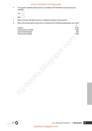 Part C Working capital management  4: Working capital 91
6 The accounts receivable payment period is a calculation of the time taken to pay by all accounts
receivable.
True
False
7 What are the two most likely reasons for a lengthening inventory turnover period?
8 What is the working capital requirement of a company with the following average figures over a year?
$
Inventory 3,750
Trade accounts receivable 1,500
Cash and bank balances 500
Trade accounts payable 1,800
www.facebook.com/ng-books
ng-books.blogspot.com
n
g
-
b
o
o
k
s
.
b
l
o
g
s
p
o
t
.
c
o
m
 