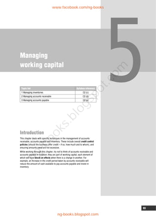 93
Managing
working capital
Introduction
This chapter deals with specific techniques in the management of accounts
receivable, accounts payable and inventory. These include overall credit control
policies (should the business offer credit – if so, how much and to whom), and
ensuring amounts owed are not excessive.
While working through this chapter, try not to think of accounts receivable and
accounts payable in isolation; they are part of working capital, each element of
which will have knock-on effects when there is a change in another. For
example, an increase in the credit period taken by accounts receivable will
reduce the amount of cash available to pay accounts payable and invest in
inventory.
Topic list Syllabus reference
1 Managing inventories C2 (c)
2 Managing accounts receivable C2 (d)
3 Managing accounts payable C2 (e)
www.facebook.com/ng-books
ng-books.blogspot.com
n
g
-
b
o
o
k
s
.
b
l
o
g
s
p
o
t
.
c
o
m
 