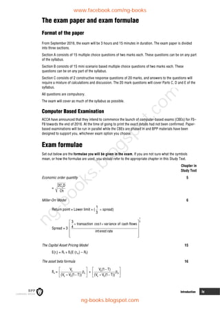 Introduction ix
The exam paper and exam formulae
Format of the paper
From September 2016, the exam will be 3 hours and 15 minutes in duration. The exam paper is divided
into three sections.
Section A consists of 15 multiple choice questions of two marks each. These questions can be on any part
of the syllabus.
Section B consists of 15 mini scenario based multiple choice questions of two marks each. These
questions can be on any part of the syllabus.
Section C consists of 2 constructive response questions of 20 marks, and answers to the questions will
require a mixture of calculations and discussion. The 20 mark questions will cover Parts C, D and E of the
syllabus.
All questions are compulsory.
The exam will cover as much of the syllabus as possible.
Computer Based Examination
ACCA have announced that they intend to commence the launch of computer-based exams (CBEs) for F5–
F9 towards the end of 2016. At the time of going to print the exact details had not been confirmed. Paper-
based examinations will be run in parallel while the CBEs are phased in and BPP materials have been
designed to support you, whichever exam option you choose.
Exam formulae
Set out below are the formulae you will be given in the exam. If you are not sure what the symbols
mean, or how the formulae are used, you should refer to the appropriate chapter in this Study Text.
Chapter in
Study Text
Economic order quantity 5
= 0
2C D
Ch
Miller-Orr Model 6
Return point = Lower limit + (
1
3
 spread)
Spread = 3
1
3
3
transaction cost variance of cash flows
4
interest rate
 
 
 
 
 
 
 
The Capital Asset Pricing Model 15
E(ri) = Rf + ßi(E (rm) – Rf)
The asset beta formula 16
ßa = e
e
e d
V
(V V (1 T))
 

 
 
 
+ d
d
e d
V (1 T)
(V V (1 T))
 


 
 
 
www.facebook.com/ng-books
ng-books.blogspot.com
n
g
-
b
o
o
k
s
.
b
l
o
g
s
p
o
t
.
c
o
m
 