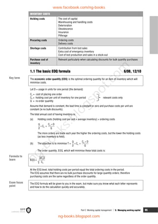 Part C Working capital management  5: Managing working capital 95
INVENTORY COSTS
Holding costs The cost of capital
Warehousing and handling costs
Deterioration
Obsolescence
Insurance
Pilferage
Procuring costs Ordering costs
Delivery costs
Shortage costs Contribution from lost sales
Extra cost of emergency inventory
Cost of lost production and sales in a stock-out
Purchase cost of
inventory
Relevant particularly when calculating discounts for bulk quantity purchases
1.1 The basic EOQ formula 6/08, 12/10
The economic order quantity (EOQ) is the optimal ordering quantity for an item of inventory which will
minimise costs.
Let D = usage in units for one period (the demand)
Co = cost of placing one order
Ch = holding cost per unit of inventory for one period relevant costs only
Q = re-order quantity
Assume that demand is constant, the lead time is constant or zero and purchase costs per unit are
constant (ie no bulk discounts).
The total annual cost of having inventory is:
(a) Holding costs (holding cost per unit × average inventory) + ordering costs
 h
Q
C
2
+ 0
C D
Q

The more orders are made each year the higher the ordering costs, but the lower the holding costs
(as less inventory is held).
(b) The objective is to minimise T =  h
Q
C
2
+ 0
C D
Q

The order quantity, EOQ, which will minimise these total costs is:
EOQ = 0
h
2C D
C
At the EOQ level, total holding costs per period equal the total ordering costs in the period.
The EOQ assumes that there are no bulk purchase discounts for large quantity orders; therefore
purchasing costs are the same regardless of the order quantity.
The EOQ formula will be given to you in the exam, but make sure you know what each letter represents
and how to do the calculation quickly and accurately.
Key term
Formula to
learn
Exam focus
point
www.facebook.com/ng-books
ng-books.blogspot.com
n
g
-
b
o
o
k
s
.
b
l
o
g
s
p
o
t
.
c
o
m
 