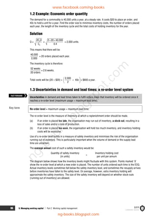 96 5: Managing working capital  Part C Working capital management
1.2 Example: Economic order quantity
The demand for a commodity is 40,000 units a year, at a steady rate. It costs $20 to place an order, and
40c to hold a unit for a year. Find the order size to minimise inventory costs, the number of orders placed
each year, the length of the inventory cycle and the total costs of holding inventory for the year.
Solution
Q = 0
h
2C D
C
=
2 20 40,000
0.4
 
= 2,000 units.
This means that there will be:
40,000
2,000
= 20 orders placed each year.
The inventory cycle is therefore:
52 weeks
20 orders
= 2.6 weeks.
Total costs will be (20  $20) +
2,000
40c
2
 

 
 
= $800 a year.
1.3 Uncertainties in demand and lead times: a re-order level system
Uncertainties in demand and lead times taken to fulfil orders mean that inventory will be ordered once it
reaches a re-order level (maximum usage  maximum lead time).
Re-order level = maximum usage  maximum lead time.
The re-order level is the measure of inventory at which a replenishment order should be made.
(a) If an order is placed too late, the organisation may run out of inventory, a stock-out, resulting in a
loss of sales and/or a loss of production.
(b) If an order is placed too soon, the organisation will hold too much inventory, and inventory holding
costs will be excessive.
Use of a re-order level builds in a measure of safety inventory and minimises the risk of the organisation
running out of inventory. This is particularly important when the volume of demand or the supply lead
time are uncertain.
The average annual cost of such a safety inventory would be:
Quantity of safety inventory Inventory holding cost
(in units)

per unit per annum
The diagram below shows how the inventory levels might fluctuate with this system. Points marked 'X'
show the re-order level at which a new order is placed. The number of units ordered each time is the EOQ.
Actual inventory levels sometimes fall below the safety inventory level, and sometimes the resupply arrives
before inventories have fallen to the safety level. On average, however, extra inventory holding will
approximate the safety inventory. The size of the safety inventory will depend on whether stock-outs
(running out of inventory) are allowed.
Key term
FASTFORWARD
www.facebook.com/ng-books
ng-books.blogspot.com
n
g
-
b
o
o
k
s
.
b
l
o
g
s
p
o
t
.
c
o
m
 