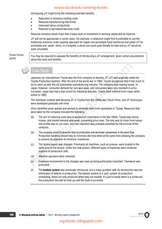 100 5: Managing working capital  Part C Working capital management
Introducing JIT might bring the following potential benefits.
 Reduction in inventory holding costs
 Reduced manufacturing lead times
 Improved labour productivity
 Reduced scrap/rework/warranty costs
Reduced inventory levels mean that a lower level of investment in working capital will be required.
JIT will not be appropriate in some cases. For example, a restaurant might find it preferable to use the
traditional economic order quantity approach for staple non-perishable food inventories but adopt JIT for
perishable and 'exotic' items. In a hospital, a stock-out could quite literally be fatal and so JIT would be
quite unsuitable.
You may be required to evaluate the benefits of introducing a JIT arrangement, given certain assumptions
about the costs and benefits.
CaseStudy
Japanese car manufacturer Toyota was the first company to develop JIT (JIT was originally called the
Toyota Production System). After the end of the world war in 1945, Toyota recognised that it had much to
do to catch up with the US automobile manufacturing industry. The company was making losses. In
Japan, however, consumer demand for cars was weak, and consumers were very resistant to price
increases. Japan also had a bad record for industrial disputes. Toyota itself suffered from major strike
action in 1950.
The individual credited with devising JIT in Toyota from the 1940s was Taiichi Ohno, and JIT techniques
were developed gradually over time.
Ohno identified seven wastes and worked to eliminate them from operations in Toyota. Measures that
were taken by the company included the following.
(a) The aim of reducing costs was of paramount importance in the late 1940s. Toyota was losing
money, and market demand was weak, preventing price rises. The only way to move from losses
into profits was to cut costs, and cost reduction was probably essential for the survival of the
company.
(b) The company aimed to level the flow of production and eliminate unevenness in the work flow.
Production levelling should help to minimise idle time while at the same time allowing the company
to achieve its objective of minimum inventories.
(c) The factory layout was changed. Previously all machines, such as presses, were located in the
same area of the factory. Under the new system, different types of machines were clustered
together in production cells.
(d) Machine operators were retrained.
(e) Employee involvement in the changes was seen as being particularly important. Teamwork was
promoted.
(f) The kanban system was eventually introduced, but a major problem with its introduction was the
elimination of defects in production. The kanban system is a 'pull' system of production
scheduling. Items are only produced when they are needed. If a part is faulty when it is produced,
the production line will be held up until the fault is corrected.
Exam focus
point
www.facebook.com/ng-books
ng-books.blogspot.com
n
g
-
b
o
o
k
s
.
b
l
o
g
s
p
o
t
.
c
o
m
 