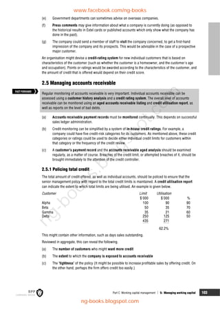 Part C Working capital management  5: Managing working capital 103
(e) Government departments can sometimes advise on overseas companies.
(f) Press comments may give information about what a company is currently doing (as opposed to
the historical results in Extel cards or published accounts which only show what the company has
done in the past).
(g) The company could send a member of staff to visit the company concerned, to get a first-hand
impression of the company and its prospects. This would be advisable in the case of a prospective
major customer.
An organisation might devise a credit-rating system for new individual customers that is based on
characteristics of the customer (such as whether the customer is a homeowner, and the customer's age
and occupation). Points or ratings would be awarded according to the characteristics of the customer, and
the amount of credit that is offered would depend on their credit score.
2.5 Managing accounts receivable
Regular monitoring of accounts receivable is very important. Individual accounts receivable can be
assessed using a customer history analysis and a credit rating system. The overall level of accounts
receivable can be monitored using an aged accounts receivable listing and credit utilisation report, as
well as reports on the level of bad debts.
(a) Accounts receivable payment records must be monitored continually. This depends on successful
sales ledger administration.
(b) Credit monitoring can be simplified by a system of in-house credit ratings. For example, a
company could have five credit-risk categories for its customers. As mentioned above, these credit
categories or ratings could be used to decide either individual credit limits for customers within
that category or the frequency of the credit review.
(c) A customer's payment record and the accounts receivable aged analysis should be examined
regularly, as a matter of course. Breaches of the credit limit, or attempted breaches of it, should be
brought immediately to the attention of the credit controller.
2.5.1 Policing total credit
The total amount of credit offered, as well as individual accounts, should be policed to ensure that the
senior management policy with regard to the total credit limits is maintained. A credit utilisation report
can indicate the extent to which total limits are being utilised. An example is given below.
Customer Limit Utilisation
$'000 $'000 %
Alpha 100 90 90
Beta 50 35 70
Gamma 35 21 60
Delta 250 125 50
435 271
62.2%
This might contain other information, such as days sales outstanding.
Reviewed in aggregate, this can reveal the following.
(a) The number of customers who might want more credit
(b) The extent to which the company is exposed to accounts receivable
(c) The 'tightness' of the policy (It might be possible to increase profitable sales by offering credit. On
the other hand, perhaps the firm offers credit too easily.)
FASTFORWARD
www.facebook.com/ng-books
ng-books.blogspot.com
n
g
-
b
o
o
k
s
.
b
l
o
g
s
p
o
t
.
c
o
m
 