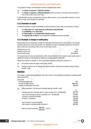 104 5: Managing working capital  Part C Working capital management
It is possible to design credit utilisation reports to highlight other trends.
(a) The degree of exposure to different countries
(b) The degree of exposure to different industries (some countries or industries may be worthy of
more credit; others may be too risky)
Credit utilisation can also be analysed by industry within country or by country within industry. It is also
useful to relate credit utilisation to total sales.
2.5.2 Extension of credit
To determine whether it would be profitable to extend the level of total credit, it is necessary to assess:
 The extra sales that a more generous credit policy would stimulate
 The profitability of the extra sales
 The extra length of the average debt collection period
 The required rate of return on the investment in additional accounts receivable
2.5.3 Example: A change in credit policy
Russian Beard Co is considering a change of credit policy which will result in an increase in the average
collection period from one to two months. The relaxation in credit is expected to produce an increase in
sales in each year amounting to 25% of the current sales volume.
Selling price per unit $10
Variable cost per unit $8.50
Current annual sales $2,400,000
The required rate of return on investments is 20%. Assume that the 25% increase in sales would result in
additional inventories of $100,000 and additional accounts payable of $20,000.
Advise the company on whether or not to extend the credit period offered to customers, if:
(a) All customers take the longer credit of two months
(b) Existing customers do not change their payment habits, and only new customers take a full two
months' credit
Solution
The change in credit policy is justifiable if the rate of return on the additional investment in working capital
would exceed 20%.
Extra profit
Contribution/sales ratio 15%
Increase in sales revenue $600,000
Increase in contribution and profit $90,000
(a) Extra investment, if all accounts receivable take two months' credit
$
Average accounts receivable after the sales increase (2/12  $3,000,000) 500,000
Less current average accounts receivable (1/12  $2,400,000) 200,000
Increase in accounts receivable 300,000
Increase in inventories 100,000
400,000
Less increase in accounts payable 20,000
Net increase in working capital investment 380,000
Return on extra investment
$90,000
$380,000
= 23.7%
www.facebook.com/ng-books
ng-books.blogspot.com
n
g
-
b
o
o
k
s
.
b
l
o
g
s
p
o
t
.
c
o
m
 