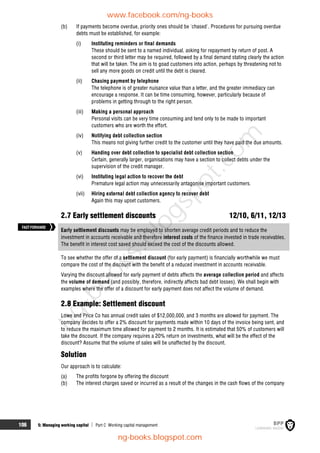 106 5: Managing working capital  Part C Working capital management
(b) If payments become overdue, priority ones should be 'chased'. Procedures for pursuing overdue
debts must be established, for example:
(i) Instituting reminders or final demands
These should be sent to a named individual, asking for repayment by return of post. A
second or third letter may be required, followed by a final demand stating clearly the action
that will be taken. The aim is to goad customers into action, perhaps by threatening not to
sell any more goods on credit until the debt is cleared.
(ii) Chasing payment by telephone
The telephone is of greater nuisance value than a letter, and the greater immediacy can
encourage a response. It can be time consuming, however, particularly because of
problems in getting through to the right person.
(iii) Making a personal approach
Personal visits can be very time consuming and tend only to be made to important
customers who are worth the effort.
(iv) Notifying debt collection section
This means not giving further credit to the customer until they have paid the due amounts.
(v) Handing over debt collection to specialist debt collection section
Certain, generally larger, organisations may have a section to collect debts under the
supervision of the credit manager.
(vi) Instituting legal action to recover the debt
Premature legal action may unnecessarily antagonise important customers.
(vii) Hiring external debt collection agency to recover debt
Again this may upset customers.
2.7 Early settlement discounts 12/10, 6/11, 12/13
Early settlement discounts may be employed to shorten average credit periods and to reduce the
investment in accounts receivable and therefore interest costs of the finance invested in trade receivables.
The benefit in interest cost saved should exceed the cost of the discounts allowed.
To see whether the offer of a settlement discount (for early payment) is financially worthwhile we must
compare the cost of the discount with the benefit of a reduced investment in accounts receivable.
Varying the discount allowed for early payment of debts affects the average collection period and affects
the volume of demand (and possibly, therefore, indirectly affects bad debt losses). We shall begin with
examples where the offer of a discount for early payment does not affect the volume of demand.
2.8 Example: Settlement discount
Lowe and Price Co has annual credit sales of $12,000,000, and 3 months are allowed for payment. The
company decides to offer a 2% discount for payments made within 10 days of the invoice being sent, and
to reduce the maximum time allowed for payment to 2 months. It is estimated that 50% of customers will
take the discount. If the company requires a 20% return on investments, what will be the effect of the
discount? Assume that the volume of sales will be unaffected by the discount.
Solution
Our approach is to calculate:
(a) The profits forgone by offering the discount
(b) The interest charges saved or incurred as a result of the changes in the cash flows of the company
FASTFORWARD
www.facebook.com/ng-books
ng-books.blogspot.com
n
g
-
b
o
o
k
s
.
b
l
o
g
s
p
o
t
.
c
o
m
 