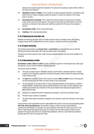 112 5: Managing working capital  Part C Working capital management
advance to the exporter against the collection. The amount of the advance might be 80% to 90% of
the value of the collection.
(b) Negotiation of bills or cheques. This is similar to an advance against collection, but would be used
where the bill or cheque is payable outside the exporter's country (for example in the foreign
buyer's country).
(c) Discounting bills of exchange. This is where the customer agrees to accept a bill of exchange
drawn on the customer by the exporter. The exporter's bank may buy the bill before it is due for
payment (at a discount to face value) and credit the proceeds from this sale to the company's
account.
(d) Documentary credits. These are described below.
(e) Forfaiting. This is also described below.
2.13.2 Reducing the bad debt risk
Methods of minimising bad debt risks are broadly similar to those for domestic trade. An exporting
company should vet the creditworthiness of each customer, and grant credit terms accordingly.
2.13.3 Export factoring
The functions performed by an overseas factor or export factor are essentially the same as with the
factoring of domestic trade debts, which was described earlier in this chapter.
Factoring can be more expensive than credit insurance (explained below) and may not be available in all
countries.
2.13.4 Documentary credits
Documentary credits (‘letters of credit’) provide a method of payment in international trade, which gives
the exporter a secure risk-free method of obtaining payment.
The process works as follows:
(a) The buyer (a foreign buyer or domestic importer) and the seller (a domestic exporter or foreign
supplier) first of all agree a contract for the sale of the goods, which provides for payment through
a documentary credit.
(b) The buyer then requests a bank in their country to issue a letter of credit in favour of the exporter.
The bank which issues the letter of credit is known as the issuing bank.
(c) The issuing bank, by issuing its letter of credit, guarantees payment to the exporter on condition
that the exporter complies with certain specified conditions in the letter of credit (relating to such
matters as presenting documentation for the export shipment and shipping the goods before a
latest shipment date).
(d) The goods are despatched and the shipping documentation is sent to the purchaser’s bank.
(e) The bank issues a banker’s acceptance.
(f) The seller either keeps the banker’s acceptance until maturity or sells it at a discount on the money
market.
A documentary credit arrangement must be made between the exporter, the buyer and participating banks
before the export sale takes place. Documentary credits are slow to arrange, administratively
cumbersome and inflexible. For example, the exact conditions of the letter of credit must be met. If the
letter of credit states that shipping documents are required, then the seller would be unable to claim
payment if the goods were sent by air. Despite these drawbacks, letters of credit might be considered
essential where the risk of non-payment is high.
www.facebook.com/ng-books
ng-books.blogspot.com
n
g
-
b
o
o
k
s
.
b
l
o
g
s
p
o
t
.
c
o
m
 
