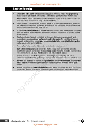 116 5: Managing working capital  Part C Working capital management
Chapter Roundup
 An economic order quantity can be calculated as a guide to minimising costs in managing inventory
levels. However, bulk discounts can mean that a different order quantity minimises inventory costs.
 Uncertainties in demand and lead times taken to fulfil orders mean that inventory will be ordered once it
reaches a re-order level (maximum usage × maximum lead time).
 Giving credit has a cost: the value of the interest charged on an overdraft to fund the period of credit, or
the interest lost on the cash not received and deposited in the bank. An increase in profit from extra sales
resulting from offering credit could offset this cost.
 In managing accounts receivable, the creditworthiness of customers needs to be assessed. The risks and
costs of a customer defaulting will need to be balanced against the profitability of the business provided
by that customer.
 Regular monitoring of accounts receivable is very important. Individual accounts receivable can be
assessed using a customer history analysis and a credit rating system. The overall level of accounts
receivable can be monitored using an aged accounts receivable listing and credit utilisation report, as
well as reports on the level of bad debts.
 The benefits of action to collect debts must be greater than the costs incurred.
 Early settlement discounts may be employed to shorten average credit periods and to reduce the
investment in accounts receivable and therefore interest costs of the finance invested in trade receivables.
The benefit in interest cost saved should exceed the cost of the discounts allowed.
 Some companies use either factoring or invoice discounting to improve liquidity or to reduce
administration costs. Insurance, particularly of overseas debts, can also help reduce the risk of bad debts.
 Exporters have to address the problems of larger inventories and accounts receivable, and an increased
risk of bad debts due to the transportation time and additional paperwork involved in sending goods
abroad.
 Effective management of trade accounts payable involves seeking satisfactory credit terms from supplier,
getting credit extended during periods of cash shortage and maintaining good relations with suppliers.
www.facebook.com/ng-books
ng-books.blogspot.com
n
g
-
b
o
o
k
s
.
b
l
o
g
s
p
o
t
.
c
o
m
 