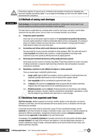 128 6: Working capital finance  Part C Working capital management
Performance objective 10 requires you to ‘contribute to the operation of systems for managing cash,
short-term liquidity and working capital’. You can apply the knowledge you learn from this chapter to help
demonstrate this competence.
2.6 Methods of easing cash shortages
Cash shortages can be eased by postponing capital expenditure, selling assets, taking longer to pay
accounts payable and pressing accounts receivable for earlier payment.
The steps that are usually taken by a company when a need for cash arises, and when it cannot obtain
resources from any other source, such as a loan or an increased overdraft, are as follows.
(a) Postponing capital expenditure
Some new non-current assets might be needed for the development and growth of the business,
but some capital expenditures might be postponable without serious consequences. If a company's
policy is to replace company cars every two years, but the company is facing a cash shortage, it
might decide to replace cars every three years.
(b) Accelerating cash inflows which would otherwise be expected in a later period
One way would be to press accounts receivable for earlier payment. Often, this policy will result in
a loss of goodwill and problems with customers. It might be possible to encourage credit
customers to pay more quickly by offering discounts for earlier payment.
(c) Reversing past investment decisions by selling assets previously acquired
Some assets are less crucial to a business than others. If cash flow problems are severe, the option
of selling investments or property might have to be considered. Sale and leaseback of property
could also be considered.
(d) Negotiating a reduction in cash outflows to postpone or reduce payments
There are several ways in which this could be done.
(i) Longer credit might be taken from suppliers. Such an extension of credit would have to be
negotiated carefully: there would be a risk of having further supplies refused.
(ii) Loan repayments could be rescheduled by agreement with a bank.
(iii) A deferral of the payment of company tax might be agreed with the taxation authorities.
However, they will charge interest on the outstanding amount of tax.
(iv) Dividend payments could be reduced. Dividend payments are discretionary cash outflows,
although a company's directors might be constrained by shareholders' expectations, so that
they feel obliged to pay dividends even when there is a cash shortage.
2.7 Deviations from expected cash flows
Cash flow forecasts, whether prepared on an annual, monthly, weekly or even daily basis, can only be
estimates of cash flows. Even the best estimates will not be exactly correct, so deviations from the cash
flow forecast are inevitable.
A cash flow forecast model could be constructed, using a PC and a spreadsheet package, and the
sensitivity of cash flow forecasts to changes in estimates of sales, costs, and so on could be analysed. By
planning for different eventualities, management should be able to prepare contingency measures in
advance and also appreciate the key factors in the cash flow forecast.
A knowledge of the probability distribution of possible outcomes for the cash position will allow a more
accurate estimate to be made of the minimum cash balances, or the borrowing power necessary, to
provide a satisfactory margin of safety. Unforeseen deficits can be hard to finance at short notice, and
advance planning is desirable.
FASTFORWARD
www.facebook.com/ng-books
ng-books.blogspot.com
n
g
-
b
o
o
k
s
.
b
l
o
g
s
p
o
t
.
c
o
m
 