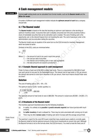 130 6: Working capital finance  Part C Working capital management
4 Cash management models
Optimal cash holding levels can be calculated from formal models, such as the Baumol model and the
Miller-Orr model.
A number of different cash management models indicate the optimum amount of cash that a company
should hold.
4.1 The Baumol model
The Baumol model is based on the idea that deciding on optimum cash balances is like deciding on
optimum inventory levels. It assumes that cash is steadily consumed over time and a business holds a
stock of marketable securities that can be sold when cash is needed. The cost of holding cash is the
opportunity cost, ie the interest forgone from not investing the cash. The cost of placing an order is the
administration cost incurred when selling the securities.
The Baumol model uses an equation of the same form as the EOQ formula for inventory management
which we looked at earlier.
Similarly to the EOQ, costs are minimised when:
2CS
Q
i

Where S = the amount of cash to be used in each time period
C = the cost per sale of securities
i = the interest cost of holding cash or near cash equivalents
Q = the total amount to be raised to provide for S
4.1.1 Example: Baumol approach to cash management
Finder Co faces a fixed cost of $4,000 to obtain new funds. There is a requirement for $24,000 of cash
over each period of one year for the foreseeable future. The interest cost of new funds is 12% per annum;
the interest rate earned on short-term securities is 9% per annum. How much finance should Finder raise
at a time?
Solution
The cost of holding cash is 12% – 9% = 3%
The optimum level of Q (the 'reorder quantity') is:
2 4,000 24,000
0.03
 
= $80,000
The optimum amount of new funds to raise is $80,000. This amount is raised every 80,000  24,000 = 31
/3
years.
4.1.2 Drawbacks of the Baumol model
The inventory approach illustrated above has the following drawbacks.
(a) In reality, it is unlikely to be possible to predict amounts required over future periods with much
certainty.
(b) No buffer inventory of cash is allowed for. There may be costs associated with running out of cash.
(c) There may be other normal costs of holding cash which increase with the average amount held.
The examiner’s report for the June 2015 exam noted that many students were unable to correctly apply
the Baumol model to find the optimum amount of short-term investments to convert into cash. Although
the Baumol formula is not on the formula sheet, the EOQ formula is. You need to treat the fixed cost of
FASTFORWARD
Exam focus
point
www.facebook.com/ng-books
ng-books.blogspot.com
n
g
-
b
o
o
k
s
.
b
l
o
g
s
p
o
t
.
c
o
m
 