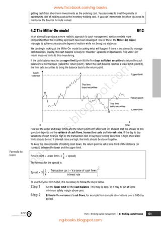 Part C Working capital management  6: Working capital finance 131
getting cash from short-term investments as the ordering cost. You also need to treat the penalty or
opportunity cost of holding cost as the inventory holding cost. If you can’t remember this then you need to
memorise the Baumol formula instead.
4.2 The Miller-Orr model 6/12
In an attempt to produce a more realistic approach to cash management, various models more
complicated than the inventory approach have been developed. One of these, the Miller-Orr model,
manages to achieve a reasonable degree of realism while not being too elaborate.
We can begin looking at the Miller-Orr model by asking what will happen if there is no attempt to manage
cash balances. Clearly, the cash balance is likely to 'meander' upwards or downwards. The Miller-Orr
model imposes limits to this meandering.
If the cash balance reaches an upper limit (point A) the firm buys sufficient securities to return the cash
balance to a normal level (called the 'return point'). When the cash balance reaches a lower limit (point B),
the firm sells securities to bring the balance back to the return point.
Time
Cash
balance
0
Upper limit
Lower limit
Return point
The firm
sells securities
The firm
buys securities
A
B
How are the upper and lower limits and the return point set? Miller and Orr showed that the answer to this
question depends on the variance of cash flows, transaction costs and interest rates. If the day to day
variability of cash flows is high or the transaction cost in buying or selling securities is high, then wider
limits should be set. If interest rates are high, the limits should be closer together.
To keep the interest costs of holding cash down, the return point is set at one-third of the distance (or
'spread') between the lower and the upper limit.
Return point = Lower limit + (
3
1
 spread)
The formula for the spread is:
Spread =
1
3
Transaction cost Variance of cash flows
3
3
4 Interest rate
 


 
 
To use the Miller-Orr model, it is necessary to follow the steps below.
Step 1 Set the lower limit for the cash balance. This may be zero, or it may be set at some
minimum safety margin above zero.
Step 2 Estimate the variance of cash flows, for example from sample observations over a 100-day
period.
Exam focus
point
Key term
Formula to
learn
www.facebook.com/ng-books
ng-books.blogspot.com
n
g
-
b
o
o
k
s
.
b
l
o
g
s
p
o
t
.
c
o
m
 