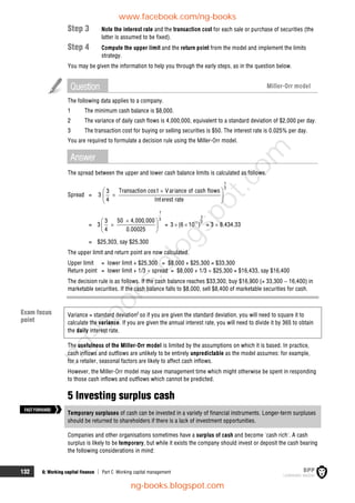 132 6: Working capital finance  Part C Working capital management
Step 3 Note the interest rate and the transaction cost for each sale or purchase of securities (the
latter is assumed to be fixed).
Step 4 Compute the upper limit and the return point from the model and implement the limits
strategy.
You may be given the information to help you through the early steps, as in the question below.
Question Miller-Orr model
The following data applies to a company.
1 The minimum cash balance is $8,000.
2 The variance of daily cash flows is 4,000,000, equivalent to a standard deviation of $2,000 per day.
3 The transaction cost for buying or selling securities is $50. The interest rate is 0.025% per day.
You are required to formulate a decision rule using the Miller-Orr model.
Answer
The spread between the upper and lower cash balance limits is calculated as follows.
Spread =
1
3
Transaction cost Variance of cash flows
3
3
4 Interest rate
 


 
 
= 3
1
3
50 4,000,000
3
4 0.00025

 

 
 
= 11
1
3
3 (6 10 )
  = 3  8,434.33
= $25,303, say $25,300
The upper limit and return point are now calculated.
Upper limit = lower limit + $25,300 = $8,000 + $25,300 = $33,300
Return point = lower limit + 1/3  spread = $8,000 + 1/3  $25,300 = $16,433, say $16,400
The decision rule is as follows. If the cash balance reaches $33,300, buy $16,900 (= 33,300  16,400) in
marketable securities. If the cash balance falls to $8,000, sell $8,400 of marketable securities for cash.
Variance = standard deviation2
so if you are given the standard deviation, you will need to square it to
calculate the variance. If you are given the annual interest rate, you will need to divide it by 365 to obtain
the daily interest rate.
The usefulness of the Miller-Orr model is limited by the assumptions on which it is based. In practice,
cash inflows and outflows are unlikely to be entirely unpredictable as the model assumes: for example,
for a retailer, seasonal factors are likely to affect cash inflows.
However, the Miller-Orr model may save management time which might otherwise be spent in responding
to those cash inflows and outflows which cannot be predicted.
5 Investing surplus cash
Temporary surpluses of cash can be invested in a variety of financial instruments. Longer-term surpluses
should be returned to shareholders if there is a lack of investment opportunities.
Companies and other organisations sometimes have a surplus of cash and become 'cash rich'. A cash
surplus is likely to be temporary, but while it exists the company should invest or deposit the cash bearing
the following considerations in mind:
FASTFORWARD
Exam focus
point
www.facebook.com/ng-books
ng-books.blogspot.com
n
g
-
b
o
o
k
s
.
b
l
o
g
s
p
o
t
.
c
o
m
 