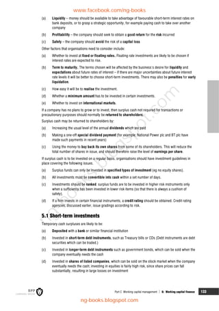 Part C Working capital management  6: Working capital finance 133
(a) Liquidity – money should be available to take advantage of favourable short-term interest rates on
bank deposits, or to grasp a strategic opportunity, for example paying cash to take over another
company
(b) Profitability – the company should seek to obtain a good return for the risk incurred
(c) Safety – the company should avoid the risk of a capital loss
Other factors that organisations need to consider include:
(a) Whether to invest at fixed or floating rates. Floating rate investments are likely to be chosen if
interest rates are expected to rise.
(b) Term to maturity. The terms chosen will be affected by the business's desire for liquidity and
expectations about future rates of interest – if there are major uncertainties about future interest
rate levels it will be better to choose short-term investments. There may also be penalties for early
liquidation.
(c) How easy it will be to realise the investment.
(d) Whether a minimum amount has to be invested in certain investments.
(e) Whether to invest on international markets.
If a company has no plans to grow or to invest, then surplus cash not required for transactions or
precautionary purposes should normally be returned to shareholders.
Surplus cash may be returned to shareholders by:
(a) Increasing the usual level of the annual dividends which are paid
(b) Making a one-off special dividend payment (for example, National Power plc and BT plc have
made such payments in recent years)
(c) Using the money to buy back its own shares from some of its shareholders. This will reduce the
total number of shares in issue, and should therefore raise the level of earnings per share.
If surplus cash is to be invested on a regular basis, organisations should have investment guidelines in
place covering the following issues.
(a) Surplus funds can only be invested in specified types of investment (eg no equity shares).
(b) All investments must be convertible into cash within a set number of days.
(c) Investments should be ranked: surplus funds are to be invested in higher risk instruments only
when a sufficiency has been invested in lower risk items (so that there is always a cushion of
safety).
(d) If a firm invests in certain financial instruments, a credit rating should be obtained. Credit rating
agencies, discussed earlier, issue gradings according to risk.
5.1 Short-term investments
Temporary cash surpluses are likely to be:
(a) Deposited with a bank or similar financial institution
(b) Invested in short-term debt instruments, such as Treasury bills or CDs (Debt instruments are debt
securities which can be traded.)
(c) Invested in longer-term debt instruments such as government bonds, which can be sold when the
company eventually needs the cash
(d) Invested in shares of listed companies, which can be sold on the stock market when the company
eventually needs the cash; investing in equities is fairly high risk, since share prices can fall
substantially, resulting in large losses on investment
www.facebook.com/ng-books
ng-books.blogspot.com
n
g
-
b
o
o
k
s
.
b
l
o
g
s
p
o
t
.
c
o
m
 