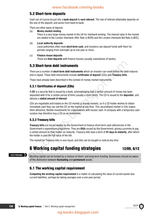 134 6: Working capital finance  Part C Working capital management
5.2 Short-term deposits
Cash can of course be put into a bank deposit to earn interest. The rate of interest obtainable depends on
the size of the deposit, and varies from bank to bank.
There are other types of deposit.
(a) Money market lending
There is a very large money market in the UK for interbank lending. The interest rates in the market
are related to the London Interbank Offer Rate (LIBOR) and the London Interbank Bid Rate (LIBID).
(b) Local authority deposits
Local authorities often need short-term cash, and investors can deposit funds with them for
periods ranging from overnight up to one year or more.
(c) Finance house deposits
These are time deposits with finance houses (usually subsidiaries of banks).
5.3 Short-term debt instruments
There are a number of short-term debt instruments which an investor can resell before the debt matures
and is repaid. These debt instruments include certificates of deposit (CDs) and Treasury bills.
These have already been described in the context of money market instruments.
5.3.1 Certificates of deposit (CDs)
A CD is a security that is issued by a bank, acknowledging that a certain amount of money has been
deposited with it for a certain period of time (usually a short term). The CD is issued to the depositor, and
attracts a stated amount of interest.
CDs are negotiable and traded on the CD market (a money market), so if a CD holder wishes to obtain
immediate cash they can sell the CD on the market at any time. This secondhand market in CDs makes
them attractive, flexible investments for organisations with excess cash. A company with a temporary cash
surplus may therefore buy a CD as an investment.
5.3.2 Treasury bills
Treasury bills are issued weekly by the Government to finance short-term cash deficiencies in the
Government's expenditure programme. They are IOUs issued by the Government, giving a promise to pay
a certain amount to their holder on maturity. Treasury bills have a term of 91 days to maturity, after which
the holder is paid the full value of the bill.
The market for Treasury bills is very liquid, and bills can be bought or sold at any time.
6 Working capital funding strategies 12/09, 6/12
Working capital can be funded by a mixture of short- and long-term funding. Businesses should be aware
of the distinction between fluctuating and permanent assets.
6.1 The working capital requirement
Computing the working capital requirement is a matter of calculating the value of current assets less
current liabilities, perhaps by taking averages over a one-year period.
FASTFORWARD
www.facebook.com/ng-books
ng-books.blogspot.com
n
g
-
b
o
o
k
s
.
b
l
o
g
s
p
o
t
.
c
o
m
 