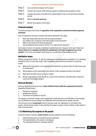 Part D Investment appraisal  7: Investment decisions 147
Step 3 Carry out financial analysis of the project.
Step 4 Compare the outcome of the financial analysis to predetermined acceptance criteria.
Step 5 Consider the project in the light of the capital budget for the current and future operating
periods.
Step 6 Make the decision (go/no go).
Step 7 Monitor the progress of the project.
Financial analysis
The financial analysis will involve the application of the organisation's preferred investment appraisal
techniques.
Here are examples of the type of question that will be addressed at this stage.
 What cash flows/profits will arise from the project and when?
 Has inflation been considered in the determination of the cash flows?
 What are the results of the financial appraisal?
 Has any allowance been made for risk and, if so, what was the outcome?
Some types of project, for example a marketing investment decision, may give rise to cash inflows and
returns which are so intangible and difficult to quantify that a full financial appraisal may not be
possible. In this case, more weight may be given to a consideration of the qualitative issues.
Qualitative issues
Besides reviewing the project's 'fit' with the organisation's overall objectives and whether it is a mandatory
investment, there is a very wide range of other qualitative issues that may be relevant to a particular
project.
(a) What are the implications of not undertaking the investment, eg adverse effect on staff morale, loss
of market share?
(b) Will acceptance of this project lead to the need for further investment activity in the future?
(c) What will be the effect on the company's image?
(d) Will the organisation be more flexible as a result of the investment, and better able to respond to
market and technology changes?
Go/no go decision
Go/no go decisions on projects may be made at different levels within the organisational hierarchy,
depending on three factors.
 The type of investment
 Its perceived riskiness
 The amount of expenditure required
For example, a divisional manager may be authorised to make decisions up to $25,000, an area manager
up to $150,000 and a group manager up to $300,000, with board approval for greater amounts.
Once the go/no go (or accept/reject) decision has been made, the organisation is committed to the
project, and the decision-maker must accept that the project's success or failure reflects on their ability to
make sound decisions.
1.2.6 Monitoring the progress of the project
During the project's progress, project controls should be applied to ensure the following.
 Capital spending does not exceed the amount authorised.
 The implementation of the project is not delayed.
 The anticipated benefits are eventually obtained.
www.facebook.com/ng-books
ng-books.blogspot.com
n
g
-
b
o
o
k
s
.
b
l
o
g
s
p
o
t
.
c
o
m
 