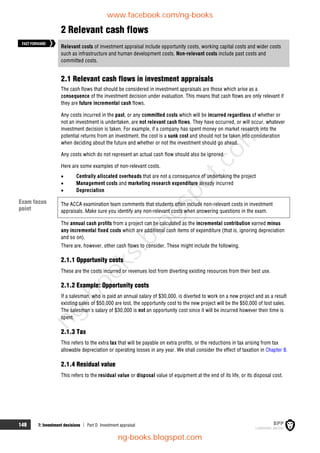 148 7: Investment decisions  Part D Investment appraisal
2 Relevant cash flows
Relevant costs of investment appraisal include opportunity costs, working capital costs and wider costs
such as infrastructure and human development costs. Non-relevant costs include past costs and
committed costs.
2.1 Relevant cash flows in investment appraisals
The cash flows that should be considered in investment appraisals are those which arise as a
consequence of the investment decision under evaluation. This means that cash flows are only relevant if
they are future incremental cash flows.
Any costs incurred in the past, or any committed costs which will be incurred regardless of whether or
not an investment is undertaken, are not relevant cash flows. They have occurred, or will occur, whatever
investment decision is taken. For example, if a company has spent money on market research into the
potential returns from an investment, the cost is a sunk cost and should not be taken into consideration
when deciding about the future and whether or not the investment should go ahead.
Any costs which do not represent an actual cash flow should also be ignored.
Here are some examples of non-relevant costs.
 Centrally allocated overheads that are not a consequence of undertaking the project
 Management costs and marketing research expenditure already incurred
 Depreciation
The ACCA examination team comments that students often include non-relevant costs in investment
appraisals. Make sure you identify any non-relevant costs when answering questions in the exam.
The annual cash profits from a project can be calculated as the incremental contribution earned minus
any incremental fixed costs which are additional cash items of expenditure (that is, ignoring depreciation
and so on).
There are, however, other cash flows to consider. These might include the following.
2.1.1 Opportunity costs
These are the costs incurred or revenues lost from diverting existing resources from their best use.
2.1.2 Example: Opportunity costs
If a salesman, who is paid an annual salary of $30,000, is diverted to work on a new project and as a result
existing sales of $50,000 are lost, the opportunity cost to the new project will be the $50,000 of lost sales.
The salesman's salary of $30,000 is not an opportunity cost since it will be incurred however their time is
spent.
2.1.3 Tax
This refers to the extra tax that will be payable on extra profits, or the reductions in tax arising from tax
allowable depreciation or operating losses in any year. We shall consider the effect of taxation in Chapter 9.
2.1.4 Residual value
This refers to the residual value or disposal value of equipment at the end of its life, or its disposal cost.
FASTFORWARD
Exam focus
point
www.facebook.com/ng-books
ng-books.blogspot.com
n
g
-
b
o
o
k
s
.
b
l
o
g
s
p
o
t
.
c
o
m
 