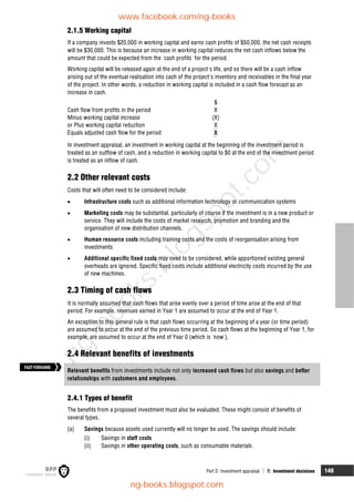 Part D Investment appraisal  7: Investment decisions 149
2.1.5 Working capital
If a company invests $20,000 in working capital and earns cash profits of $50,000, the net cash receipts
will be $30,000. This is because an increase in working capital reduces the net cash inflows below the
amount that could be expected from the 'cash profits' for the period.
Working capital will be released again at the end of a project's life, and so there will be a cash inflow
arising out of the eventual realisation into cash of the project's inventory and receivables in the final year
of the project. In other words, a reduction in working capital is included in a cash flow forecast as an
increase in cash.
$
Cash flow from profits in the period X
Minus working capital increase (X)
or Plus working capital reduction X
Equals adjusted cash flow for the period X
In investment appraisal, an investment in working capital at the beginning of the investment period is
treated as an outflow of cash, and a reduction in working capital to $0 at the end of the investment period
is treated as an inflow of cash.
2.2 Other relevant costs
Costs that will often need to be considered include:
 Infrastructure costs such as additional information technology or communication systems
 Marketing costs may be substantial, particularly of course if the investment is in a new product or
service. They will include the costs of market research, promotion and branding and the
organisation of new distribution channels.
 Human resource costs including training costs and the costs of reorganisation arising from
investments
 Additional specific fixed costs may need to be considered, while apportioned existing general
overheads are ignored. Specific fixed costs include additional electricity costs incurred by the use
of new machines.
2.3 Timing of cash flows
It is normally assumed that cash flows that arise evenly over a period of time arise at the end of that
period. For example, revenues earned in Year 1 are assumed to occur at the end of Year 1.
An exception to this general rule is that cash flows occurring at the beginning of a year (or time period)
are assumed to occur at the end of the previous time period. So cash flows at the beginning of Year 1, for
example, are assumed to occur at the end of Year 0 (which is 'now').
2.4 Relevant benefits of investments
Relevant benefits from investments include not only increased cash flows but also savings and better
relationships with customers and employees.
2.4.1 Types of benefit
The benefits from a proposed investment must also be evaluated. These might consist of benefits of
several types.
(a) Savings because assets used currently will no longer be used. The savings should include:
(i) Savings in staff costs
(ii) Savings in other operating costs, such as consumable materials
FASTFORWARD
www.facebook.com/ng-books
ng-books.blogspot.com
n
g
-
b
o
o
k
s
.
b
l
o
g
s
p
o
t
.
c
o
m
 