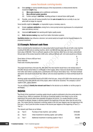 150 7: Investment decisions  Part D Investment appraisal
(b) Extra savings or revenue benefits because of the improvements or enhancements that the
investment might bring:
(i) More sales revenue and so additional contribution
(ii) More efficient system operation
(iii) Further savings in staff time, resulting perhaps in reduced future staff growth
(c) Possibly, some one-off revenue benefits from the sale of assets that are currently in use, but
which will no longer be required
Some benefits might be intangible, or impossible to give a monetary value to.
(a) Greater customer satisfaction, arising from a more prompt service (eg because of a computerised
sales and delivery service)
(b) Improved staff morale from working with higher-quality assets
(c) Better decision-making may result from better information systems
Qualitative factors may influence a decision, but cannot easily be brought into the financial analysis of a
proposed investment.
2.5 Example: Relevant cash flows
Elsie is considering the manufacture of a new product which would involve the use of both a new machine
(costing $150,000) and an existing machine, which cost $80,000 two years ago and has a current net
book value of $60,000. There is sufficient capacity on this machine, which has so far been underutilised.
Annual sales of the product would be 5,000 units, selling at $32 per unit. Unit costs would be as follows.
$
Direct labour (4 hours at $2 per hour) 8
Direct materials 7
Fixed costs including depreciation 9
24
The project would have a five-year life, after which the new machine would have a net residual value of
$10,000. Because direct labour is continually in short supply, labour resources would have to be diverted
from other work which currently earns a contribution of $1.50 per direct labour hour. The fixed overhead
absorption rate would be $2.25 per hour ($9 per unit) but actual expenditure on fixed overhead would not
alter.
Working capital requirements would be $10,000 in the first year, rising to $15,000 in the second year and
remaining at this level until the end of the project, when it will all be recovered. The company's cost of
capital is 20%. Ignore taxation.
You are required to identify the relevant cash flows for the decision as to whether or not the project is
worthwhile.
Solution
The timing of the investment in working capital should usually be attributed to the time period when the
increase occurs. With an investment, the build-up of working capital is more likely to occur at the
beginning of the period rather than gradually throughout the period. It is usually therefore normal
convention to allocate changes in working capital to the beginning of the year rather than the end of the
year. This means that the investment in working capital in the first year happens near the beginning of the
first year (= Year 0) and the further increase in the second year happens at the beginning of Year 2 ( =
Year 1).
The relevant cash flows are as follows.
(a) Year 0 Purchase of new machine: cash outflow $150,000
(b) Year 0 Initial investment in working capital: cash outflow $10,000
(c) Year 1 Additional investment in working capital in Year 2 $5,000
www.facebook.com/ng-books
ng-books.blogspot.com
n
g
-
b
o
o
k
s
.
b
l
o
g
s
p
o
t
.
c
o
m
 
