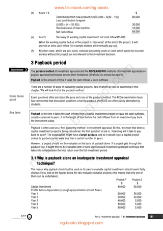 Part D Investment appraisal  7: Investment decisions 151
(d) Years 1-5 $
Contribution from new product (5,000 units  $(32 – 15)) 85,000
Less contribution foregone
(5,000  (4  $1.50)) 30,000
Residual value of new machine 10,000
Net cash inflow 65,000
(e) Year 5 Recovery of working capital investment: net cash inflow$15,000
When the working capital tied up in the project is 'recovered' at the end of the project, it will
provide an extra cash inflow (for example debtors will eventually pay up).
(f) All other costs, which are past costs, notional accounting costs or costs which would be incurred
anyway without the project, are not relevant to the investment decision.
3 Payback period
The payback method of investment appraisal and the ROCE/ARR/ROI methods of investment appraisal are
popular appraisal techniques despite their limitations (of which you should be aware).
Payback is the amount of time it takes for cash inflows = cash outflows.
There are a number of ways of evaluating capital projects, two of which we will be examining in this
chapter. We will look first at the payback method.
Exam questions often ask about the pros and cons of the payback method. The ACCA examination team
has commented that discussion questions covering payback and ROCE are often poorly attempted by
students.
Payback is the time it takes the cash inflows from a capital investment project to equal the cash outflows,
usually expressed in years. It is the length of time before the cash inflows from an investment pay back
the investment outlay.
Payback is often used as a 'first screening method' in investment appraisal. By this, we mean that when a
capital investment project is being considered, the first question to ask is: 'How long will it take to pay
back its cost?' The organisation might have a target payback, and so it would reject a capital project
unless its payback period were less than a certain number of years.
However, a project should not be evaluated on the basis of payback alone. If a project gets through the
payback test, it ought then to be evaluated with a more sophisticated investment appraisal technique that
takes into consideration the total return over the full investment period.
3.1 Why is payback alone an inadequate investment appraisal
technique?
The reason why payback should not be used on its own to evaluate capital investments should seem fairly
obvious if you look at the figures below for two mutually exclusive projects (this means that only one of
them can be undertaken).
Project P Project Q
$ $
Capital investment 60,000 60,000
Profits before depreciation (a rough approximation of cash flows)
Year 1 20,000 50,000
Year 2 30,000 20,000
Year 3 40,000 5,000
Year 4 50,000 5,000
Year 5 60,000 5,000
Exam focus
point
Key term
FASTFORWARD
www.facebook.com/ng-books
ng-books.blogspot.com
n
g
-
b
o
o
k
s
.
b
l
o
g
s
p
o
t
.
c
o
m
 