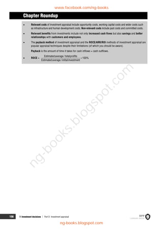156 7: Investment decisions  Part D Investment appraisal
Chapter Roundup
 Relevant costs of investment appraisal include opportunity costs, working capital costs and wider costs such
as infrastructure and human development costs. Non-relevant costs include past costs and committed costs.
 Relevant benefits from investments include not only increased cash flows but also savings and better
relationships with customers and employees.
 The payback method of investment appraisal and the ROCE/ARR/ROI methods of investment appraisal are
popular appraisal techniques despite their limitations (of which you should be aware).
Payback is the amount of time it takes for cash inflows = cash outflows.
 ROCE =
Estimatedaverage / totalprofits
100%
Estimatedaverage /initialinvestment

www.facebook.com/ng-books
ng-books.blogspot.com
n
g
-
b
o
o
k
s
.
b
l
o
g
s
p
o
t
.
c
o
m
 