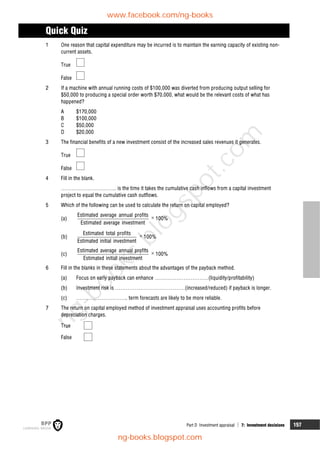 Part D Investment appraisal  7: Investment decisions 157
Quick Quiz
1 One reason that capital expenditure may be incurred is to maintain the earning capacity of existing non-
current assets.
True
False
2 If a machine with annual running costs of $100,000 was diverted from producing output selling for
$50,000 to producing a special order worth $70,000, what would be the relevant costs of what has
happened?
A $170,000
B $100,000
C $50,000
D $20,000
3 The financial benefits of a new investment consist of the increased sales revenues it generates.
True
False
4 Fill in the blank.
…………………………. is the time it takes the cumulative cash inflows from a capital investment
project to equal the cumulative cash outflows.
5 Which of the following can be used to calculate the return on capital employed?
(a)
Estimated average annual profits
Estimated average investment
 100%
(b)
Estimated total profits
Estimated initial investment
 100%
(c)
Estimated average annual profits
Estimated initial investment
 100%
6 Fill in the blanks in these statements about the advantages of the payback method.
(a) Focus on early payback can enhance …………………………(liquidity/profitability)
(b) Investment risk is …………………………………(increased/reduced) if payback is longer.
(c) ……………………….. term forecasts are likely to be more reliable.
7 The return on capital employed method of investment appraisal uses accounting profits before
depreciation charges.
True
False
www.facebook.com/ng-books
ng-books.blogspot.com
n
g
-
b
o
o
k
s
.
b
l
o
g
s
p
o
t
.
c
o
m
 