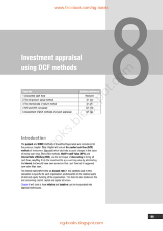 159
Investment appraisal
using DCF methods
Introduction
The payback and ROCE methods of investment appraisal were considered in
the previous chapter. This chapter will look at discounted cash flow (DCF)
methods of investment appraisal which take into account changes in the value
of money over time. These two methods, Net Present Value (NPV) and
Internal Rate of Return (IRR), use the technique of discounting to bring all
cash flows resulting from the investment to a present day value by eliminating
the interest that would have been earned on that cash flow had it happened
now rather than later.
The interest rate (referred to as discount rate in this context) used in this
calculation is specific to each organisation, and depends on the relative levels
of debt and equity funding of the organisation. This links to later studies in this
text concerning cost of capital and capital structure.
Chapter 9 will look at how inflation and taxation can be incorporated into
appraisal techniques.
Topic list Syllabus reference
1 Discounted cash flow Revision
2 The net present value method D1 (e)
3 The internal rate of return method D1 (f)
4 NPV and IRR compared D1 (h)
5 Assessment of DCF methods of project appraisal D1 (g)
www.facebook.com/ng-books
ng-books.blogspot.com
n
g
-
b
o
o
k
s
.
b
l
o
g
s
p
o
t
.
c
o
m
 