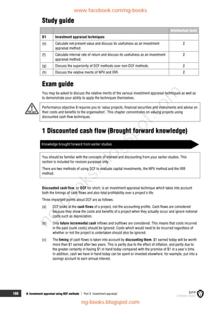 160 8: Investment appraisal using DCF methods  Part D Investment appraisal
Study guide
Intellectual level
D1 Investment appraisal techniques
(e) Calculate net present value and discuss its usefulness as an investment
appraisal method.
2
(f) Calculate internal rate of return and discuss its usefulness as an investment
appraisal method.
2
(g) Discuss the superiority of DCF methods over non-DCF methods. 2
(h) Discuss the relative merits of NPV and IRR. 2
Exam guide
You may be asked to discuss the relative merits of the various investment appraisal techniques as well as
to demonstrate your ability to apply the techniques themselves.
Performance objective 9 requires you to ‘value projects, financial securities and instruments and advise on
their costs and benefits to the organisation’. This chapter concentrates on valuing projects using
discounted cash flow techniques.
1 Discounted cash flow (Brought forward knowledge)
Knowledge brought forward from earlier studies
You should be familiar with the concepts of interest and discounting from your earlier studies. This
section is included for revision purposes only.
There are two methods of using DCF to evaluate capital investments, the NPV method and the IRR
method.
Discounted cash flow, or DCF for short, is an investment appraisal technique which takes into account
both the timings of cash flows and also total profitability over a project's life.
Three important points about DCF are as follows.
(a) DCF looks at the cash flows of a project, not the accounting profits. Cash flows are considered
because they show the costs and benefits of a project when they actually occur and ignore notional
costs such as depreciation.
(b) Only future incremental cash inflows and outflows are considered. This means that costs incurred
in the past (sunk costs) should be ignored. Costs which would need to be incurred regardless of
whether or not the project is undertaken should also be ignored.
(c) The timing of cash flows is taken into account by discounting them. $1 earned today will be worth
more than $1 earned after two years. This is partly due to the effect of inflation, and partly due to
the greater certainty in having $1 in hand today compared with the promise of $1 in a year's time.
In addition, cash we have in hand today can be spent or invested elsewhere: for example, put into a
savings account to earn annual interest.
www.facebook.com/ng-books
ng-books.blogspot.com
n
g
-
b
o
o
k
s
.
b
l
o
g
s
p
o
t
.
c
o
m
 