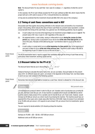 164 8: Investment appraisal using DCF methods  Part D Investment appraisal
Note. The discount factor for any cash flow 'now' (year 0) is always = 1, regardless of what the cost of
capital is.
In this example, the PV of cash inflows exceeds the PV of cash outflows by $56,160, which means that the
project will earn a DCF yield in excess of 15%. It should therefore be undertaken.
(It may also be predicted that the investment should add $56,160 to the value of the company.)
2.2 Timing of cash flows: conventions used in DCF
Discounted cash flow applies discounting arithmetic to the relevant costs and benefits of an investment
project. Discounting, which reduces the value of future cash flows to a present value equivalent, is clearly
concerned with the timing of the cash flows. As a general rule, the following guidelines may be applied.
(a) A cash outlay to be incurred at the beginning of an investment project ('now') occurs in year 0. The
present value of $1 now, in year 0, is $1 regardless of the value of r.
(b) As explained earlier, a cash outlay, saving or inflow which occurs during the course of a time
period (say, during a year) is assumed to occur all at once at the end of the time period (at the
end of the year). Receipts of $10,000 during year 1 are therefore taken to occur at the end of
year 1.
(c) A cash outlay or receipt which occurs at the beginning of a time period (say, at the beginning of
one year) is taken to occur at the end of the previous year. Therefore a cash outlay of $5,000 at
the beginning of year 2 is taken to occur at the end of year 1.
The ACCA examination team's reports suggest that candidates often get the timing of cash flows wrong,
particularly initial investment, working capital and tax.
2.3 Discount tables for the PV of $1
The discount factor that we use in discounting is n
n
1
(1 r)
(1 r)

 

Instead of having to calculate this factor every time, we can use tables. Discount tables for the present
value of $1, for different values of r and n, are shown in the Appendix to this Study Text. Use these tables
to work out your own solution to the following question.
Remember that interest should not be included as a cash flow. Interest is allowed for in the discount rate.
Question Net present value
LCH manufactures product X which it sells for $5 per unit. Variable costs of production are currently $3
per unit, and fixed costs 50c per unit. A new machine is available which would cost $90,000 but which
could be used to make product X for a variable cost of only $2.50 per unit. Fixed costs, however, would
increase by $7,500 per annum as a direct result of purchasing the machine. The machine would have an
expected life of four years and a resale value after that time of $10,000. Sales of product X are estimated
to be 75,000 units per annum. LCH expects to earn at least 12% per annum from its investments. Ignore
taxation.
You are required to decide whether LCH should purchase the machine.
Answer
Savings are 75,000  ($3 – $2.50) = $37,500 per annum.
Additional costs are $7,500 per annum.
Exam focus
point
Exam focus
point
www.facebook.com/ng-books
ng-books.blogspot.com
n
g
-
b
o
o
k
s
.
b
l
o
g
s
p
o
t
.
c
o
m
 