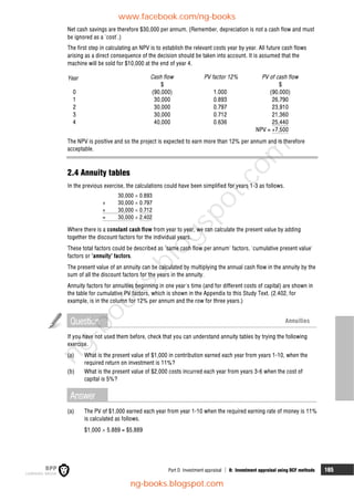 Part D Investment appraisal  8: Investment appraisal using DCF methods 165
Net cash savings are therefore $30,000 per annum. (Remember, depreciation is not a cash flow and must
be ignored as a 'cost'.)
The first step in calculating an NPV is to establish the relevant costs year by year. All future cash flows
arising as a direct consequence of the decision should be taken into account. It is assumed that the
machine will be sold for $10,000 at the end of year 4.
Year Cash flow PV factor 12% PV of cash flow
$ $
0 (90,000) 1.000 (90,000)
1 30,000 0.893 26,790
2 30,000 0.797 23,910
3 30,000 0.712 21,360
4 40,000 0.636 25,440
NPV = +7,500
The NPV is positive and so the project is expected to earn more than 12% per annum and is therefore
acceptable.
2.4 Annuity tables
In the previous exercise, the calculations could have been simplified for years 1-3 as follows.
30,000  0.893
+ 30,000  0.797
+ 30,000  0.712
= 30,000  2.402
Where there is a constant cash flow from year to year, we can calculate the present value by adding
together the discount factors for the individual years.
These total factors could be described as 'same cash flow per annum' factors, 'cumulative present value'
factors or 'annuity' factors.
The present value of an annuity can be calculated by multiplying the annual cash flow in the annuity by the
sum of all the discount factors for the years in the annuity.
Annuity factors for annuities beginning in one year's time (and for different costs of capital) are shown in
the table for cumulative PV factors, which is shown in the Appendix to this Study Text. (2.402, for
example, is in the column for 12% per annum and the row for three years.)
Question Annuities
If you have not used them before, check that you can understand annuity tables by trying the following
exercise.
(a) What is the present value of $1,000 in contribution earned each year from years 1-10, when the
required return on investment is 11%?
(b) What is the present value of $2,000 costs incurred each year from years 3-6 when the cost of
capital is 5%?
Answer
(a) The PV of $1,000 earned each year from year 1-10 when the required earning rate of money is 11%
is calculated as follows.
$1,000  5.889 = $5,889
www.facebook.com/ng-books
ng-books.blogspot.com
n
g
-
b
o
o
k
s
.
b
l
o
g
s
p
o
t
.
c
o
m
 
