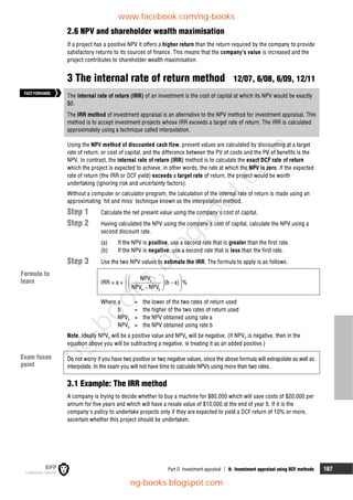 Part D Investment appraisal  8: Investment appraisal using DCF methods 167
2.6 NPV and shareholder wealth maximisation
If a project has a positive NPV it offers a higher return than the return required by the company to provide
satisfactory returns to its sources of finance. This means that the company's value is increased and the
project contributes to shareholder wealth maximisation.
3 The internal rate of return method 12/07, 6/08, 6/09, 12/11
The internal rate of return (IRR) of an investment is the cost of capital at which its NPV would be exactly
$0.
The IRR method of investment appraisal is an alternative to the NPV method for investment appraisal. This
method is to accept investment projects whose IRR exceeds a target rate of return. The IRR is calculated
approximately using a technique called interpolation.
Using the NPV method of discounted cash flow, present values are calculated by discounting at a target
rate of return, or cost of capital, and the difference between the PV of costs and the PV of benefits is the
NPV. In contrast, the internal rate of return (IRR) method is to calculate the exact DCF rate of return
which the project is expected to achieve; in other words, the rate at which the NPV is zero. If the expected
rate of return (the IRR or DCF yield) exceeds a target rate of return, the project would be worth
undertaking (ignoring risk and uncertainty factors).
Without a computer or calculator program, the calculation of the internal rate of return is made using an
approximating 'hit and miss' technique known as the interpolation method.
Step 1 Calculate the net present value using the company's cost of capital.
Step 2 Having calculated the NPV using the company's cost of capital, calculate the NPV using a
second discount rate.
(a) If the NPV is positive, use a second rate that is greater than the first rate.
(b) If the NPV is negative, use a second rate that is less than the first rate.
Step 3 Use the two NPV values to estimate the IRR. The formula to apply is as follows.
IRR  a + a
a b
NPV
(b a) %
NPV NPV
 
 

 
 
 

 
 
Where a = the lower of the two rates of return used
b = the higher of the two rates of return used
NPVa = the NPV obtained using rate a
NPVb = the NPV obtained using rate b
Note. Ideally NPVa will be a positive value and NPVb will be negative. (If NPVb is negative, then in the
equation above you will be subtracting a negative, ie treating it as an added positive.)
Do not worry if you have two positive or two negative values, since the above formula will extrapolate as well as
interpolate. In the exam you will not have time to calculate NPVs using more than two rates.
3.1 Example: The IRR method
A company is trying to decide whether to buy a machine for $80,000 which will save costs of $20,000 per
annum for five years and which will have a resale value of $10,000 at the end of year 5. If it is the
company's policy to undertake projects only if they are expected to yield a DCF return of 10% or more,
ascertain whether this project should be undertaken.
FASTFORWARD
Formula to
learn
Exam focus
point
www.facebook.com/ng-books
ng-books.blogspot.com
n
g
-
b
o
o
k
s
.
b
l
o
g
s
p
o
t
.
c
o
m
 