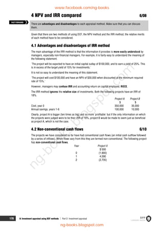 170 8: Investment appraisal using DCF methods  Part D Investment appraisal
4 NPV and IRR compared 6/08
There are advantages and disadvantages to each appraisal method. Make sure that you can discuss
them.
Given that there are two methods of using DCF, the NPV method and the IRR method, the relative merits
of each method have to be considered.
4.1 Advantages and disadvantages of IRR method
The main advantage of the IRR method is that the information it provides is more easily understood by
managers, especially non-financial managers. For example, it is fairly easy to understand the meaning of
the following statement.
'The project will be expected to have an initial capital outlay of $100,000, and to earn a yield of 25%. This
is in excess of the target yield of 15% for investments.'
It is not so easy to understand the meaning of this statement.
'The project will cost $100,000 and have an NPV of $30,000 when discounted at the minimum required
rate of 15%.'
However, managers may confuse IRR and accounting return on capital employed, ROCE.
The IRR method ignores the relative size of investments. Both the following projects have an IRR of
18%.
Project A Project B
$ $
Cost, year 0 350,000 35,000
Annual savings, years 1-6 100,000 10,000
Clearly, project A is bigger (ten times as big) and so more 'profitable' but if the only information on which
the projects were judged were to be their IRR of 18%, project B would be made to seem just as beneficial
as project A, which is not the case.
4.2 Non-conventional cash flows 6/10
The projects we have considered so far have had conventional cash flows (an initial cash outflow followed
by a series of inflows). When flows vary from this they are termed non-conventional. The following project
has non-conventional cash flows.
Year Project X
$'000
0 (1,900)
1 4,590
2 (2,735)
FASTFORWARD
www.facebook.com/ng-books
ng-books.blogspot.com
n
g
-
b
o
o
k
s
.
b
l
o
g
s
p
o
t
.
c
o
m
 